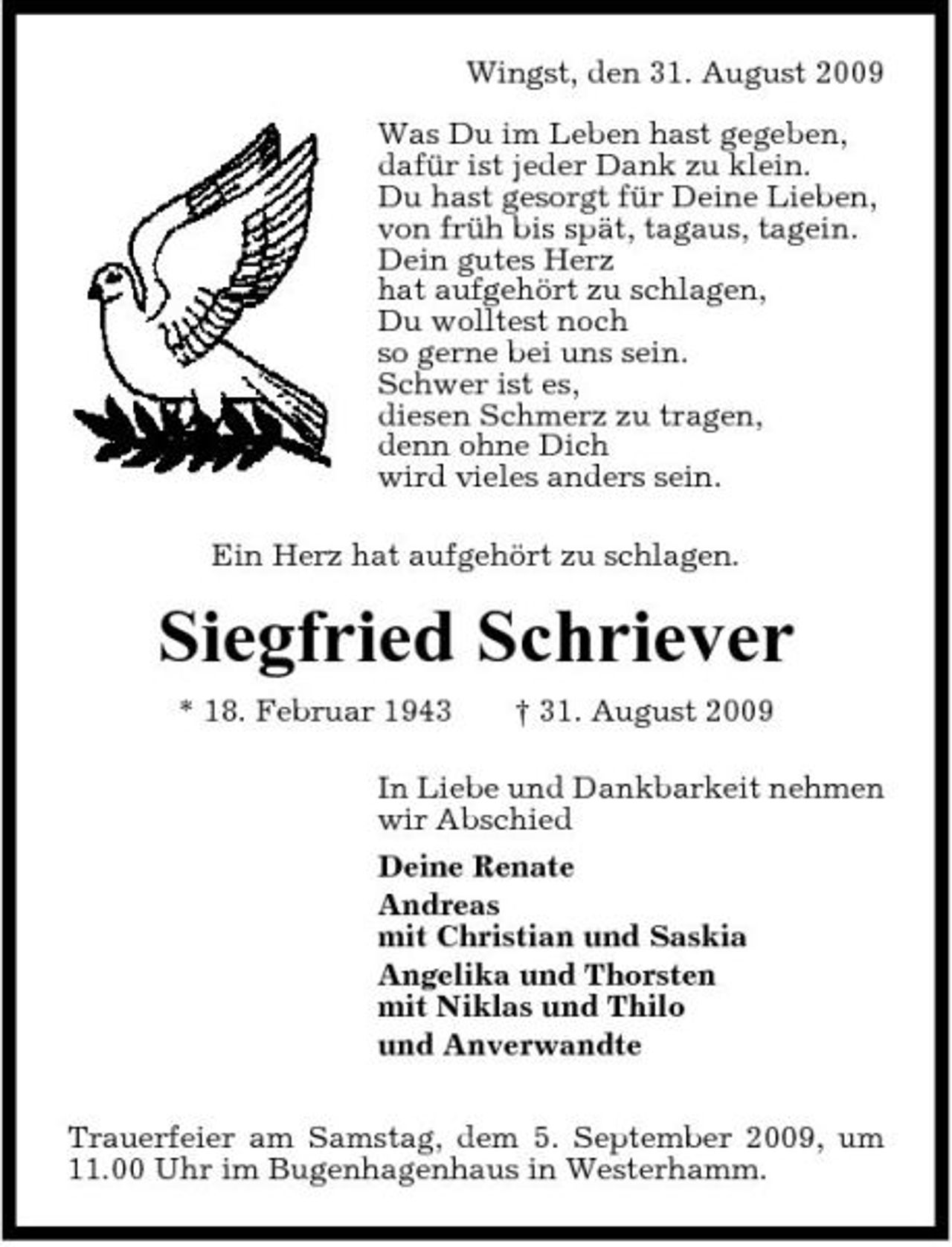 <p>Wingst, den 31. August 2009 Was Du im Leben hast gegeben, dafür ist jeder Dank zu klein. Du hast gesorgt für Deine Lieben, von früh bis spät, tagaus, tagein. Dein gutes Herz hat aufgehört zu schlagen, Du wolltest noch so gerne bei uns sein. Schwer ist es, diesen Schmerz zu tragen, denn ohne Dich wird vieles anders sein. Ein Herz hat aufgehört zu schlagen.</p><p>Siegfried Schriever<br />* 18. Februar 1943 † 31. August 2009 In Liebe und Dankbarkeit nehmen wir Abschied Deine Renate Andreas mit Christian und Saskia Angelika und Thorsten mit Niklas und Thilo und Anverwandte Trauerfeier am Samstag, dem 5. September 2009, um 11.00 Uhr im Bugenhagenhaus in Westerhamm.</p>