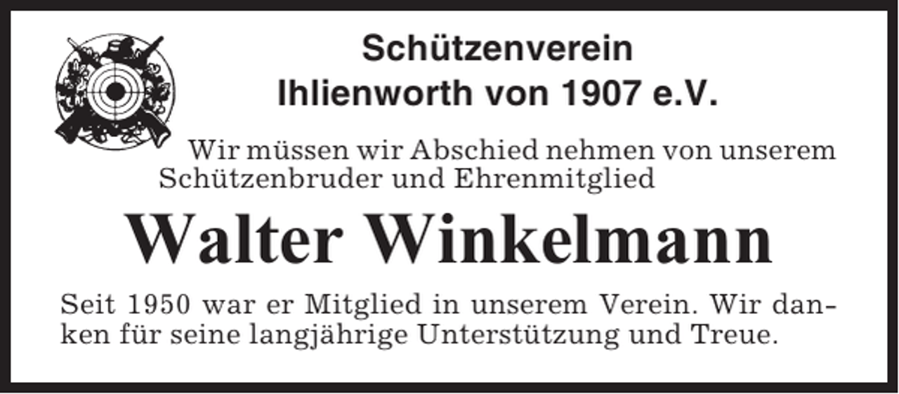<p>Schützenverein<br />Ihlienworth von 1907 e.V.<br />Wir müssen wir Abschied nehmen von unserem<br />Schützenbruder und Ehrenmitglied</p><p>Walter Winkelmann<br />Seit 1950 war er Mitglied in unserem Verein. Wir danken für seine langjährige Unterstützung und Treue.</p>