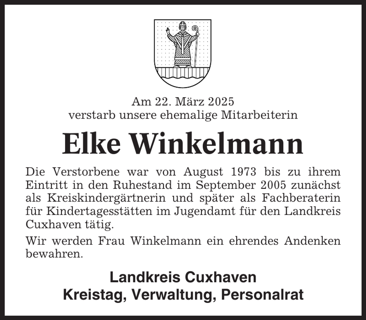 <p>Am 22. März 2025<br />verstarb unsere ehemalige Mitarbeiterin</p><p>Elke Winkelmann<br />Die Verstorbene war von August 1973 bis zu ihrem<br />Eintritt in den Ruhestand im September 2005 zunächst<br />als Kreiskindergärtnerin und später als Fachberaterin<br />für Kindertagesstätten im Jugendamt für den Landkreis<br />Cuxhaven tätig.<br />Wir werden Frau Winkelmann ein ehrendes Andenken<br />bewahren.</p><p>Landkreis Cuxhaven<br />Kreistag, Verwaltung, Personalrat</p>