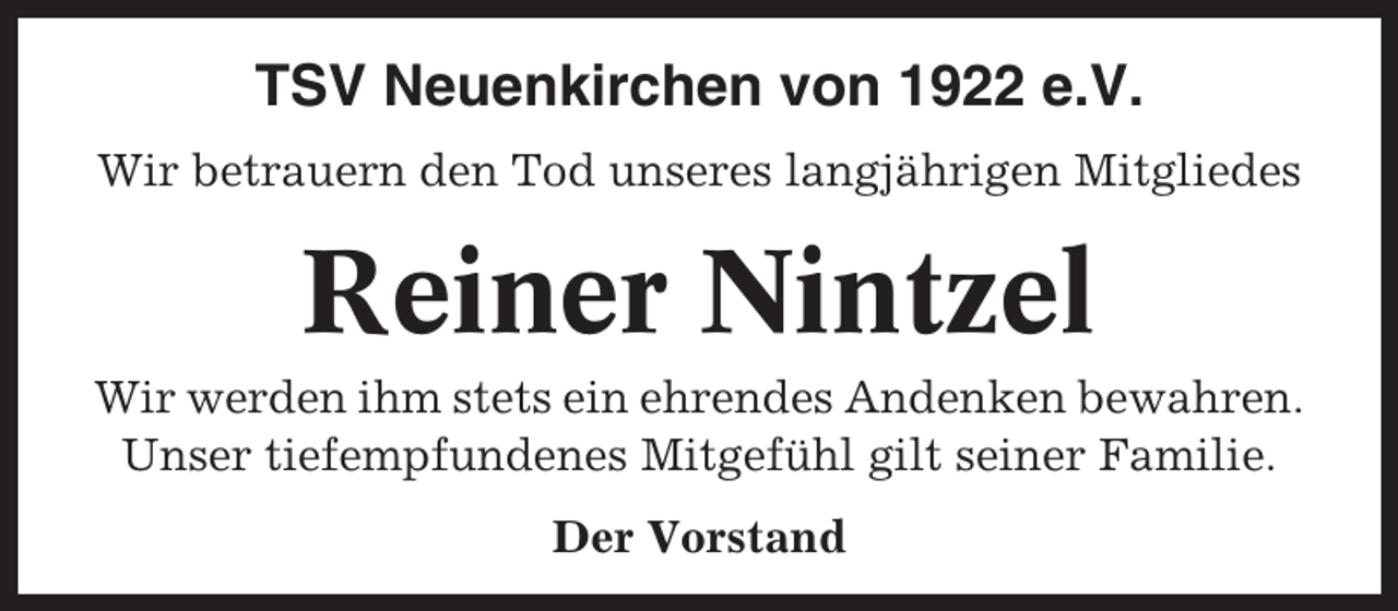 <p>TSV Neuenkirchen von 1922 e.V.<br />Wir betrauern den Tod unseres langjährigen Mitgliedes</p><p>Reiner Nintzel<br />Wir werden ihm stets ein ehrendes Andenken bewahren.<br />Unser tiefempfundenes Mitgefühl gilt seiner Familie.<br />Der Vorstand</p>