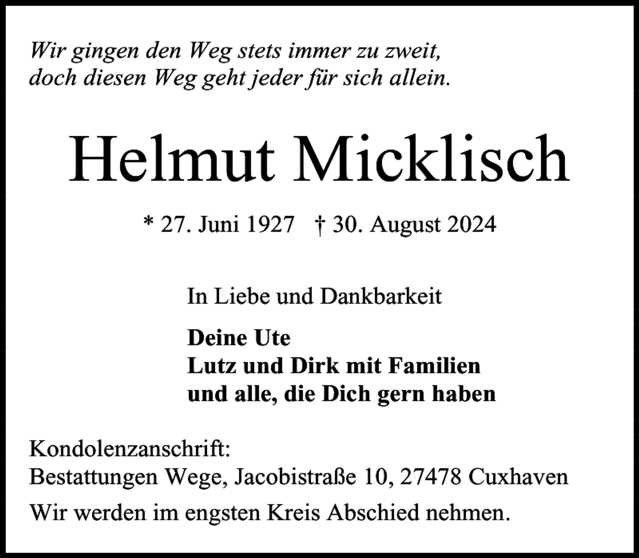 <p>Wir gingen den Weg stets immer zu zweit,<br />doch diesen Weg geht jeder für sich allein.</p><p>Helmut Micklisch<br />* 27. Juni 1927 † 30. August 2024<br />In Liebe und Dankbarkeit<br />Deine Ute<br />Lutz und Dirk mit Familien<br />und alle, die Dich gern haben<br />Kondolenzanschrift:<br />Bestattungen Wege, Jacobistraße 10, 27478 Cuxhaven<br />Wir werden im engsten Kreis Abschied nehmen.</p>