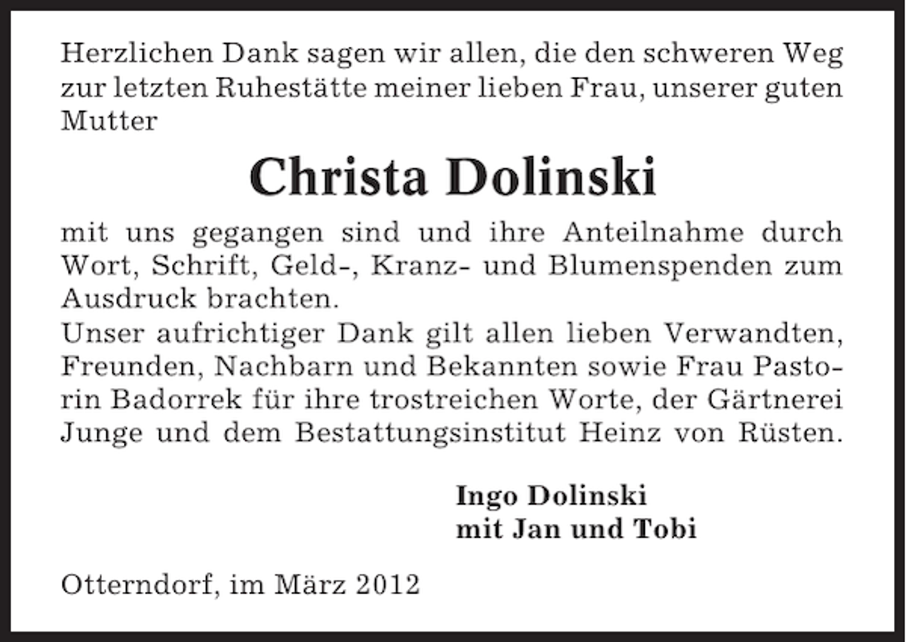 <p>Herzlichen Dank sagen wir allen, die den schweren Weg<br />zur letzten Ruhestätte meiner lieben Frau, unserer guten<br />Mutter</p><p>Christa Dolinski<br />mit uns gegangen sind und ihre Anteilnahme durch<br />Wort, Schrift, Geld-, Kranz- und Blumenspenden zum<br />Ausdruck brachten.<br />Unser aufrichtiger Dank gilt allen lieben Verwandten,<br />Freunden, Nachbarn und Bekannten sowie Frau Pastorin Badorrek für ihre trostreichen Worte, der Gärtnerei<br />Junge und dem Bestattungsinstitut Heinz von Rüsten.<br />Ingo Dolinski<br />mit Jan und Tobi<br />Otterndorf, im März 2012</p>