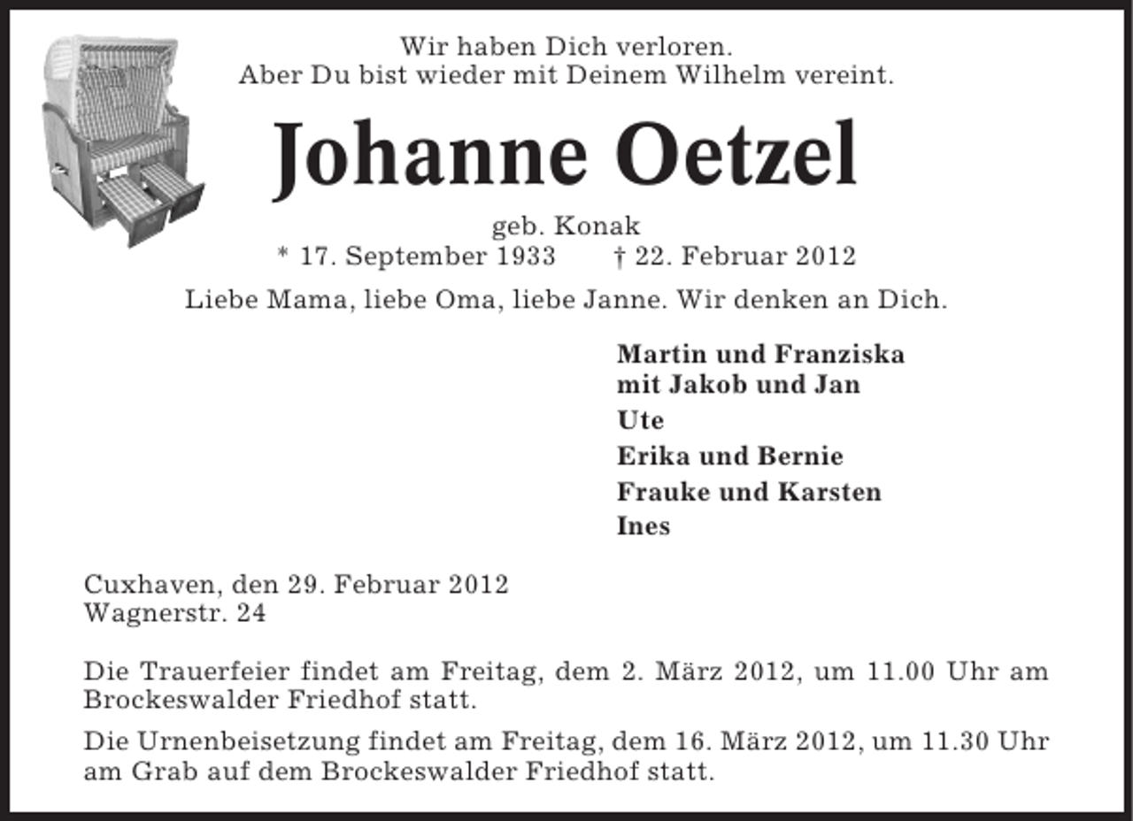 <p>Wir haben Dich verloren.<br />Aber Du bist wieder mit Deinem Wilhelm vereint.</p><p>Johanne Oetzel<br />geb. Konak<br />* 17. September 1933<br />† 22. Februar 2012<br />Liebe Mama, liebe Oma, liebe Janne. Wir denken an Dich.<br />Martin und Franziska<br />mit Jakob und Jan<br />Ute<br />Erika und Bernie<br />Frauke und Karsten<br />Ines<br />Cuxhaven, den 29. Februar 2012<br />Wagnerstr. 24<br />Die Trauerfeier findet am Freitag, dem 2. März 2012, um 11.00 Uhr am<br />Brockeswalder Friedhof statt.<br />Die Urnenbeisetzung findet am Freitag, dem 16. März 2012, um 11.30 Uhr<br />am Grab auf dem Brockeswalder Friedhof statt.</p>