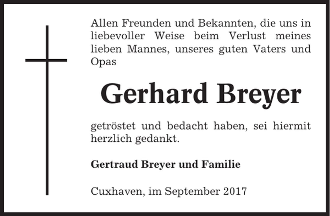 <p>Allen Freunden und Bekannten, die uns in<br />liebevoller Weise beim Verlust meines<br />lieben Mannes, unseres guten Vaters und<br />Opas</p><p>Gerhard Breyer<br />getröstet und bedacht haben, sei hiermit<br />herzlich gedankt.<br />Gertraud Breyer und Familie<br />Cuxhaven, im September 2017</p>