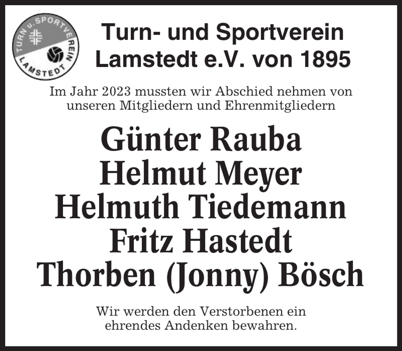 <p>Turn- und Sportverein<br />Lamstedt e.V. von 1895<br />Im Jahr 2023 mussten wir Abschied nehmen von<br />unseren Mitgliedern und Ehrenmitgliedern</p><p>Günter Rauba<br />Helmut Meyer<br />Helmuth Tiedemann<br />Fritz Hastedt<br />Thorben (Jonny) Bösch<br />Wir werden den Verstorbenen ein<br />ehrendes Andenken bewahren.</p>
