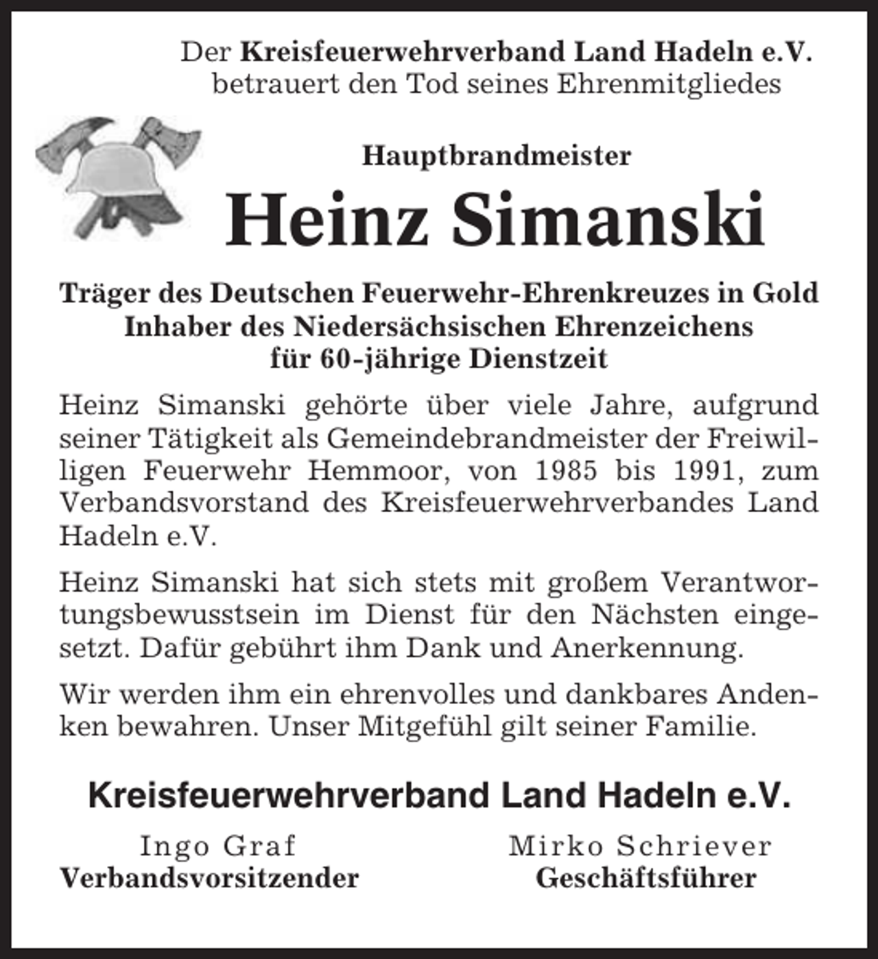 <p>Der Kreisfeuerwehrverband Land Hadeln e.V.<br />betrauert den Tod seines Ehrenmitgliedes<br />Hauptbrandmeister</p><p>Heinz Simanski<br />Träger des Deutschen Feuerwehr-Ehrenkreuzes in Gold<br />Inhaber des Niedersächsischen Ehrenzeichens<br />für 60-jährige Dienstzeit<br />Heinz Simanski gehörte über viele Jahre, aufgrund<br />seiner Tätigkeit als Gemeindebrandmeister der Freiwilligen Feuerwehr Hemmoor, von 1985 bis 1991, zum<br />Verbandsvorstand des Kreisfeuerwehrverbandes Land<br />Hadeln e.V.<br />Heinz Simanski hat sich stets mit großem Verantwortungsbewusstsein im Dienst für den Nächsten eingesetzt. Dafür gebührt ihm Dank und Anerkennung.<br />Wir werden ihm ein ehrenvolles und dankbares Andenken bewahren. Unser Mitgefühl gilt seiner Familie.</p><p>Kreisfeuerwehrverband Land Hadeln e.V.<br />Ingo Graf<br />Verbandsvorsitzender</p><p>Mirko Schriever<br />Geschäftsführer</p>