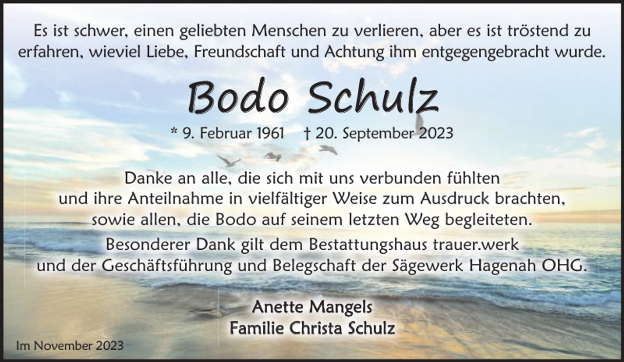 <p>Es ist schwer, einen geliebten Menschen zu verlieren, aber es ist tröstend zu<br />erfahren, wieviel Liebe, Freundschaft und Achtung ihm entgegengebracht wurde.</p><p>Bodo Schulz</p><p>* 9. Februar 1961</p><p>† 20. September 2023</p><p>Danke an alle, die sich mit uns verbunden fühlten<br />und ihre Anteilnahme in vielfältiger Weise zum Ausdruck brachten,<br />sowie allen, die Bodo auf seinem letzten Weg begleiteten.<br />Besonderer Dank gilt dem Bestattungshaus trauer.werk<br />und der Geschäftsführung und Belegschaft der Sägewerk Hagenah OHG.</p><p>Im November 2023</p><p>Anette Mangels<br />Familie Christa Schulz</p>