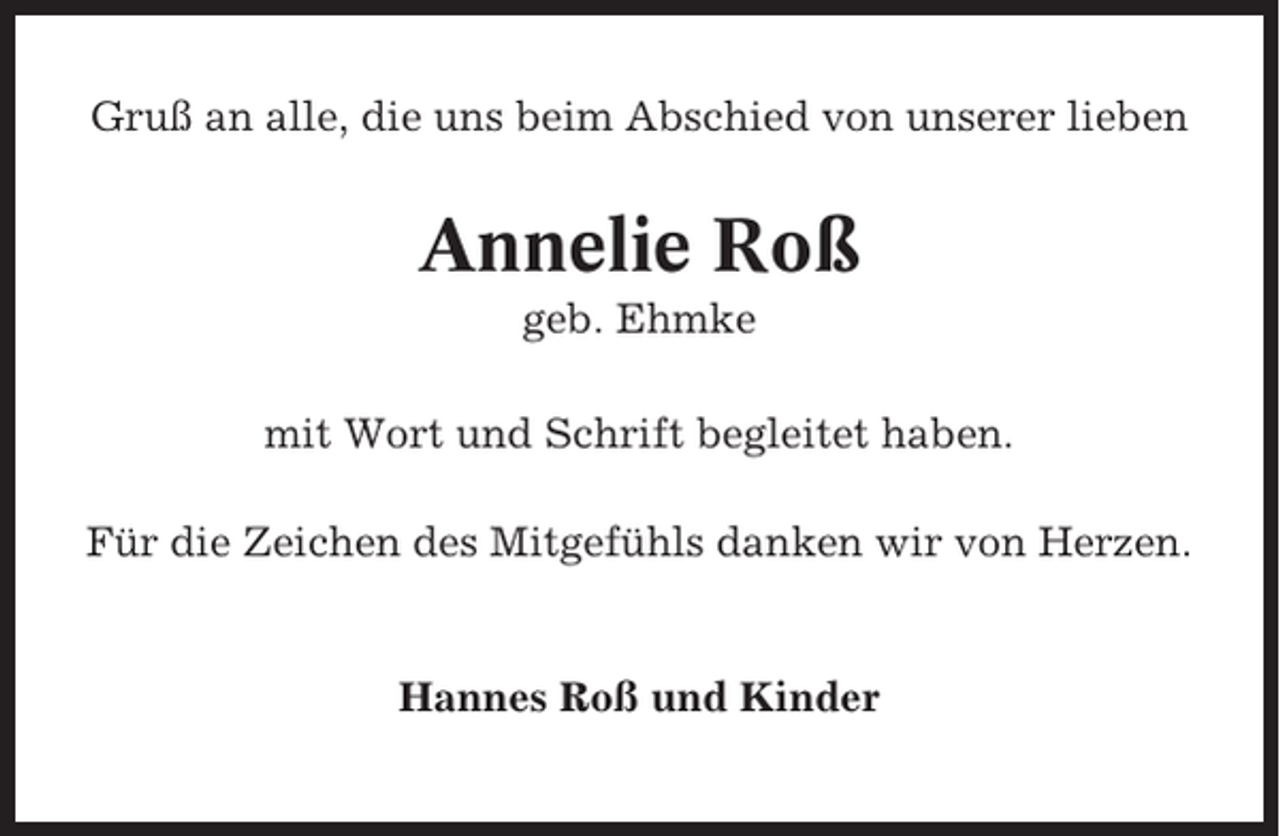 <p>Gruß an alle, die uns beim Abschied von unserer lieben</p><p>Annelie Roß<br />geb. Ehmke<br />mit Wort und Schrift begleitet haben.<br />Für die Zeichen des Mitgefühls danken wir von Herzen.</p><p>Hannes Roß und Kinder</p>