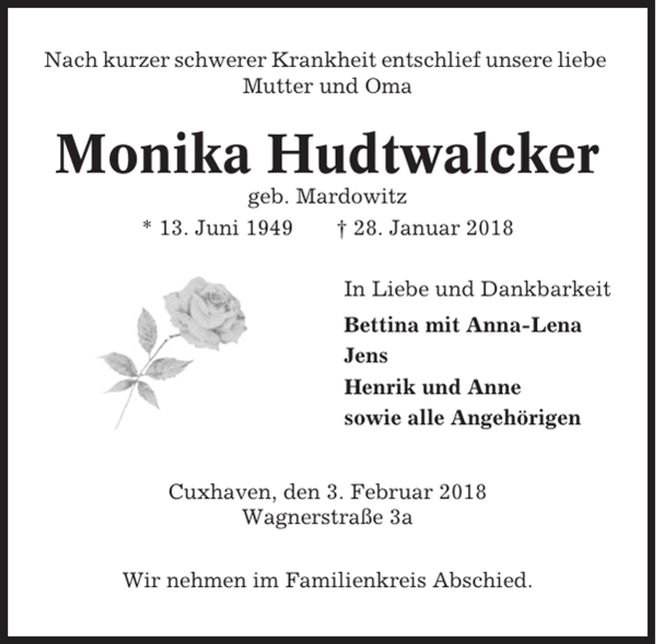 <p>Nach kurzer schwerer Krankheit entschlief unsere liebe<br />Mutter und Oma</p><p>Monika Hudtwalcker<br />geb. Mardowitz<br />* 13. Juni 1949<br />† 28. Januar 2018<br />In Liebe und Dankbarkeit<br />Bettina mit Anna-Lena<br />Jens<br />Henrik und Anne<br />sowie alle Angehörigen</p><p>Cuxhaven, den 3. Februar 2018<br />Wagnerstraße 3a<br />Wir nehmen im Familienkreis Abschied.</p>