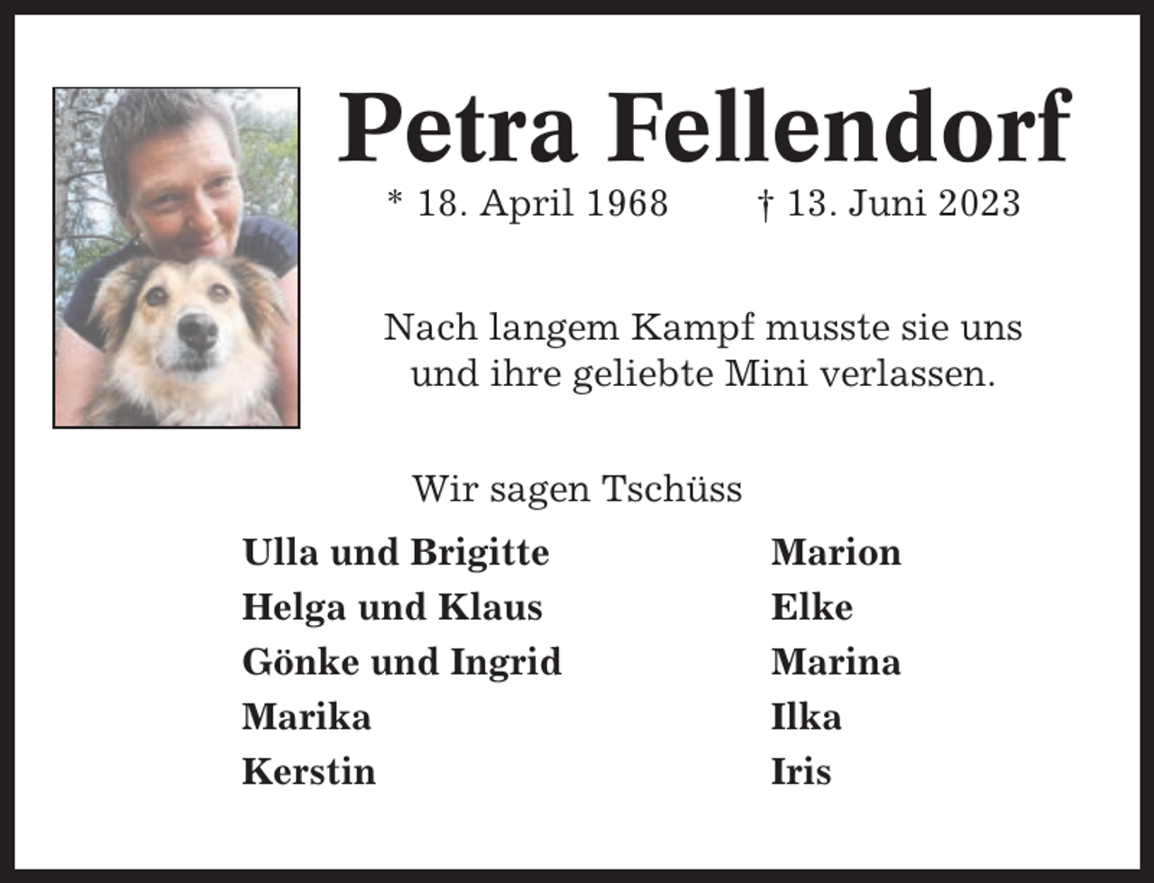 <p>Petra Fellendorf<br />* 18. April 1968</p><p>† 13. Juni 2023</p><p>Nach langem Kampf musste sie uns<br />und ihre geliebte Mini verlassen.<br />Wir sagen Tschüss<br />Ulla und Brigitte<br />Helga und Klaus<br />Gönke und Ingrid<br />Marika<br />Kerstin</p><p>Marion<br />Elke<br />Marina<br />Ilka<br />Iris</p>