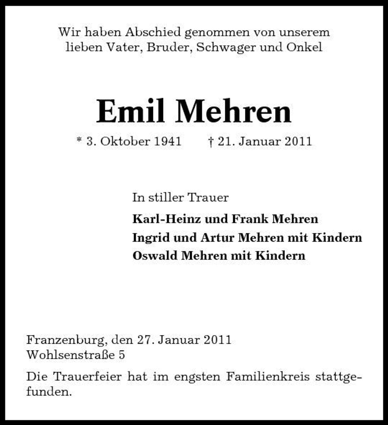 <p>Wir haben Abschied genommen von unserem lieben Vater, Bruder, Schwager und Onkel</p><p>Emil Mehren<br />* 3. Oktober 1941 † 21. Januar 2011 In stiller Trauer Karl-Heinz und Frank Mehren Ingrid und Artur Mehren mit Kindern Oswald Mehren mit Kindern</p><p>Franzenburg, den 27. Januar 2011 Wohlsenstraße 5 Die Trauerfeier hat im engsten Familienkreis stattgefunden.</p>