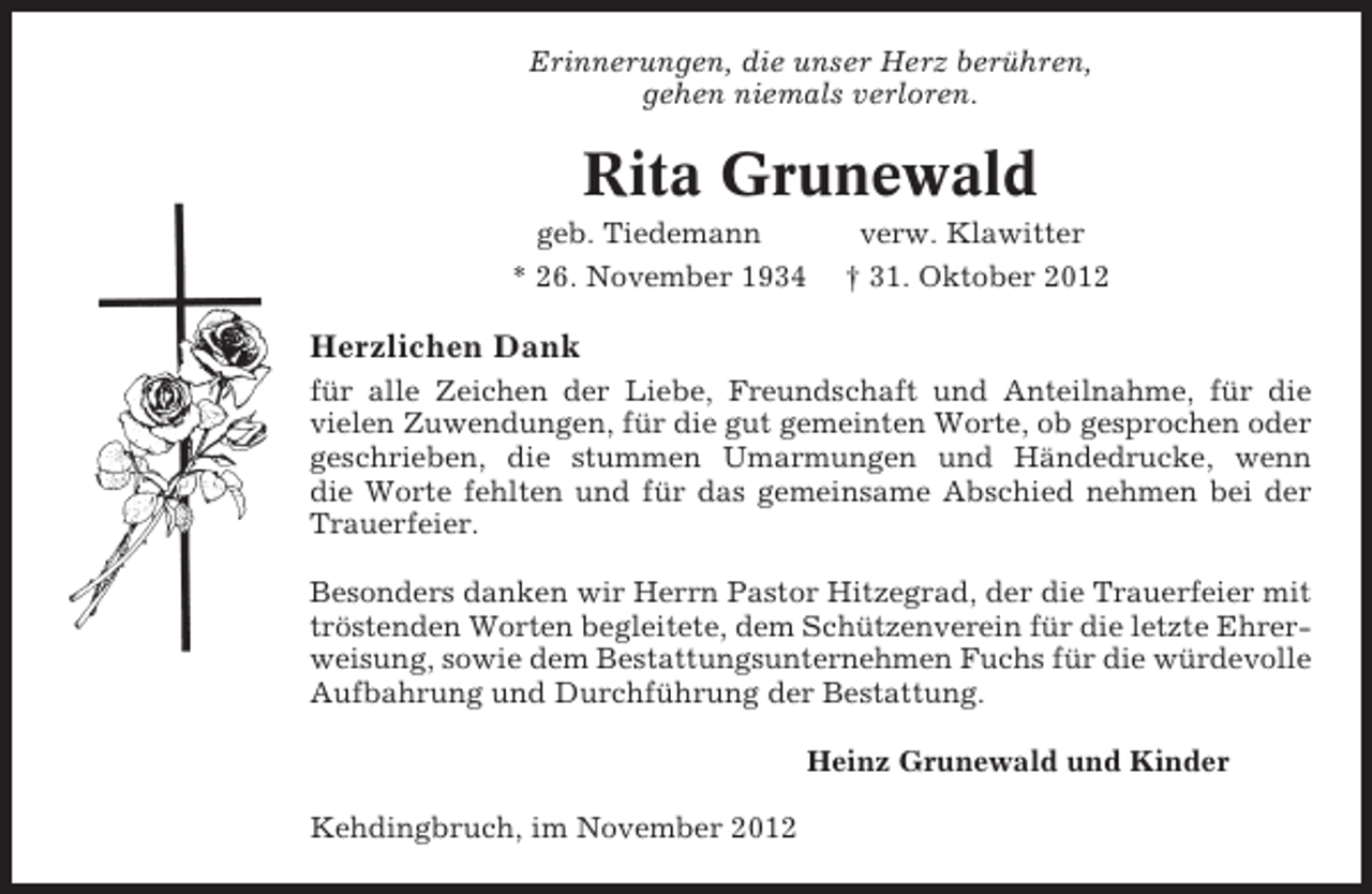 <p>Erinnerungen, die unser Herz berühren,<br />gehen niemals verloren.</p><p>Rita Grunewald<br />geb. Tiedemann</p><p>verw. Klawitter</p><p>* 26. November 1934</p><p>† 31. Oktober 2012</p><p>Herzlichen Dank<br />für alle Zeichen der Liebe, Freundschaft und Anteilnahme, für die<br />vielen Zuwendungen, für die gut gemeinten Worte, ob gesprochen oder<br />geschrieben, die stummen Umarmungen und Händedrucke, wenn<br />die Worte fehlten und für das gemeinsame Abschied nehmen bei der<br />Trauerfeier.<br />Besonders danken wir Herrn Pastor Hitzegrad, der die Trauerfeier mit<br />tröstenden Worten begleitete, dem Schützenverein für die letzte Ehrerweisung, sowie dem Bestattungsunternehmen Fuchs für die würdevolle<br />Aufbahrung und Durchführung der Bestattung.<br />Heinz Grunewald und Kinder<br />Kehdingbruch, im November 2012</p>
