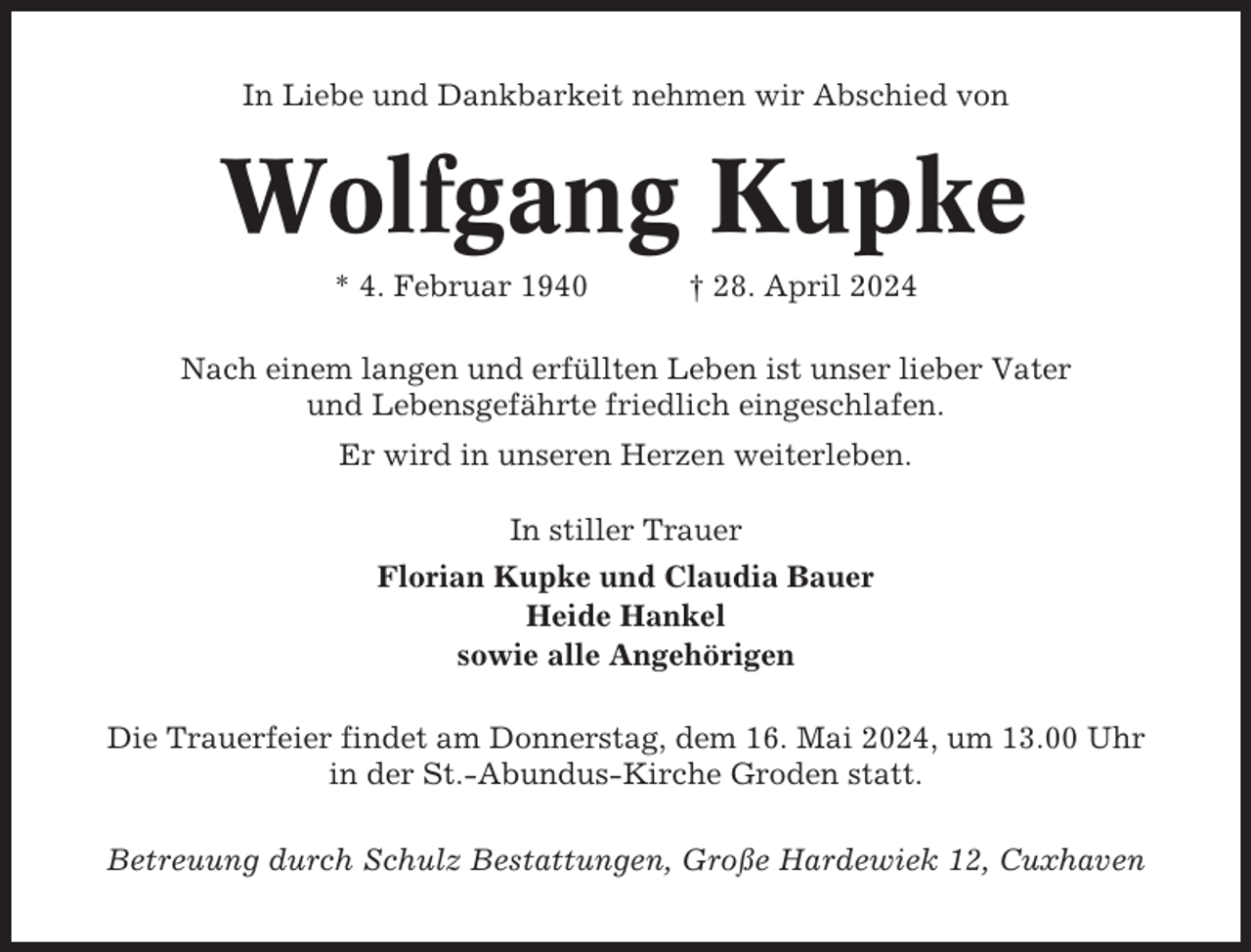 <p>In Liebe und Dankbarkeit nehmen wir Abschied von</p><p>Wolfgang Kupke<br />* 4. Februar 1940</p><p>† 28. April 2024</p><p>Nach einem langen und erfüllten Leben ist unser lieber Vater<br />und Lebensgefährte friedlich eingeschlafen.<br />Er wird in unseren Herzen weiterleben.<br />In stiller Trauer<br />Florian Kupke und Claudia Bauer<br />Heide Hankel<br />sowie alle Angehörigen<br />Die Trauerfeier findet am Donnerstag, dem 16. Mai 2024, um 13.00 Uhr<br />in der St.-Abundus-Kirche Groden statt.<br />Betreuung durch Schulz Bestattungen, Große Hardewiek 12, Cuxhaven</p>
