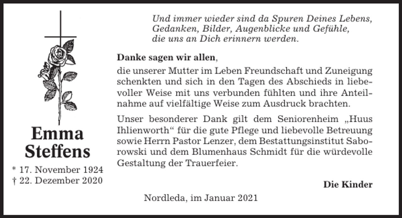 <p>Und immer wieder sind da Spuren Deines Lebens,<br />Gedanken, Bilder, Augenblicke und Gefühle,<br />die uns an Dich erinnern werden.<br />Danke sagen wir allen,<br />die unserer Mutter im Leben Freundschaft und Zuneigung<br />schenkten und sich in den Tagen des Abschieds in liebevoller Weise mit uns verbunden fühlten und ihre Anteilnahme auf vielfältige Weise zum Ausdruck brachten.</p><p>Emma<br />Steffens<br />* 17. November 1924<br />† 22. Dezember 2020</p><p>Unser besonderer Dank gilt dem Seniorenheim „Huus<br />Ihlienworth“ für die gute Pflege und liebevolle Betreuung<br />sowie Herrn Pastor Lenzer, dem Bestattungsinstitut Saborowski und dem Blumenhaus Schmidt für die würdevolle<br />Gestaltung der Trauerfeier.<br />Die Kinder<br />Nordleda, im Januar 2021</p>