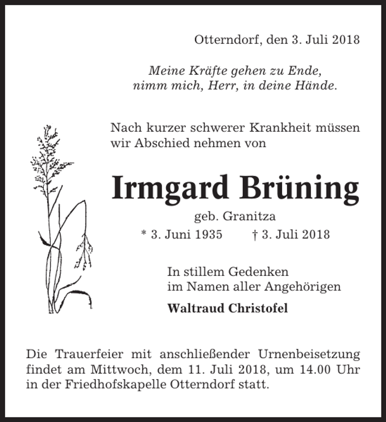 <p>Otterndorf, den 3. Juli 2018<br />Meine Kräfte gehen zu Ende,<br />nimm mich, Herr, in deine Hände.<br />Nach kurzer schwerer Krankheit müssen<br />wir Abschied nehmen von</p><p>Irmgard Brüning<br />geb. Granitza<br />* 3. Juni 1935<br />† 3. Juli 2018<br />In stillem Gedenken<br />im Namen aller Angehörigen<br />Waltraud Christofel</p><p>Die Trauerfeier mit anschließender Urnenbeisetzung<br />findet am Mittwoch, dem 11. Juli 2018, um 14.00 Uhr<br />in der Friedhofskapelle Otterndorf statt.</p>