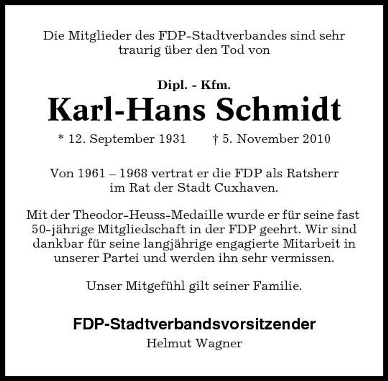 <p>Die Mitglieder des FDP-Stadtverbandes sind sehr traurig über den Tod von Dipl. - Kfm.</p><p>Karl-Hans Schmidt<br />* 12. September 1931 † 5. November 2010 Von 1961 – 1968 vertrat er die FDP als Ratsherr im Rat der Stadt Cuxhaven. Mit der Theodor-Heuss-Medaille wurde er für seine fast 50-jährige Mitgliedschaft in der FDP geehrt. Wir sind dankbar für seine langjährige engagierte Mitarbeit in unserer Partei und werden ihn sehr vermissen. Unser Mitgefühl gilt seiner Familie.</p><p>FDP-Stadtverbandsvorsitzender<br />Helmut Wagner</p>