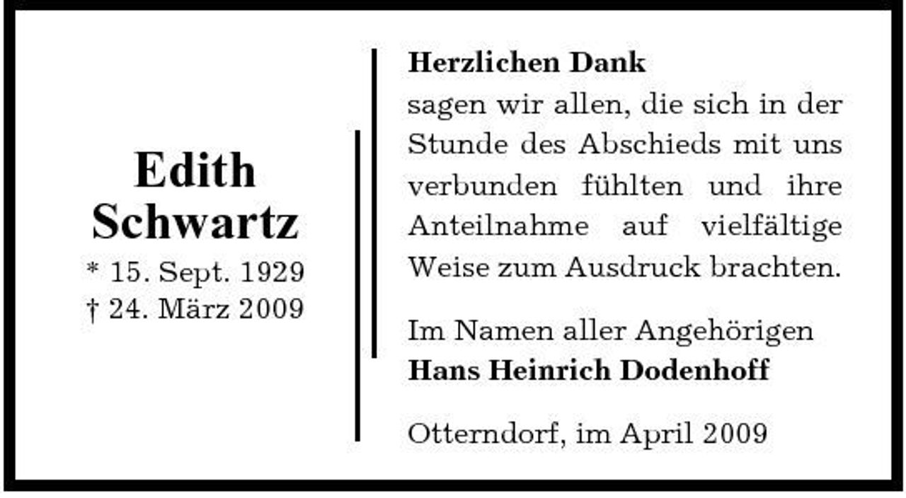 <p>Edith Schwartz<br />* 15. Sept. 1929 † 24. März 2009</p><p>Herzlichen Dank sagen wir allen, die sich in der Stunde des Abschieds mit uns verbunden fühlten und ihre Anteilnahme auf vielfältige Weise zum Ausdruck brachten. Im Namen aller Angehörigen Hans Heinrich Dodenhoff Otterndorf, im April 2009</p>