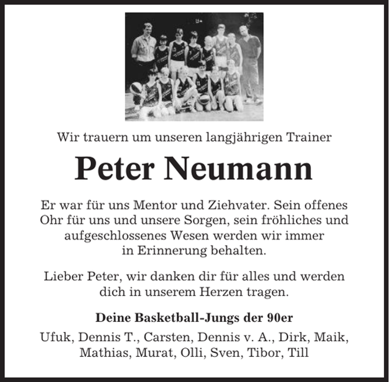 <p>Wir trauern um unseren langjährigen Trainer</p><p>Peter Neumann<br />Er war für uns Mentor und Ziehvater. Sein offenes<br />Ohr für uns und unsere Sorgen, sein fröhliches und<br />aufgeschlossenes Wesen werden wir immer<br />in Erinnerung behalten.<br />Lieber Peter, wir danken dir für alles und werden<br />dich in unserem Herzen tragen.<br />Deine Basketball-Jungs der 90er<br />Ufuk, Dennis T., Carsten, Dennis v. A., Dirk, Maik,<br />Mathias, Murat, Olli, Sven, Tibor, Till</p>