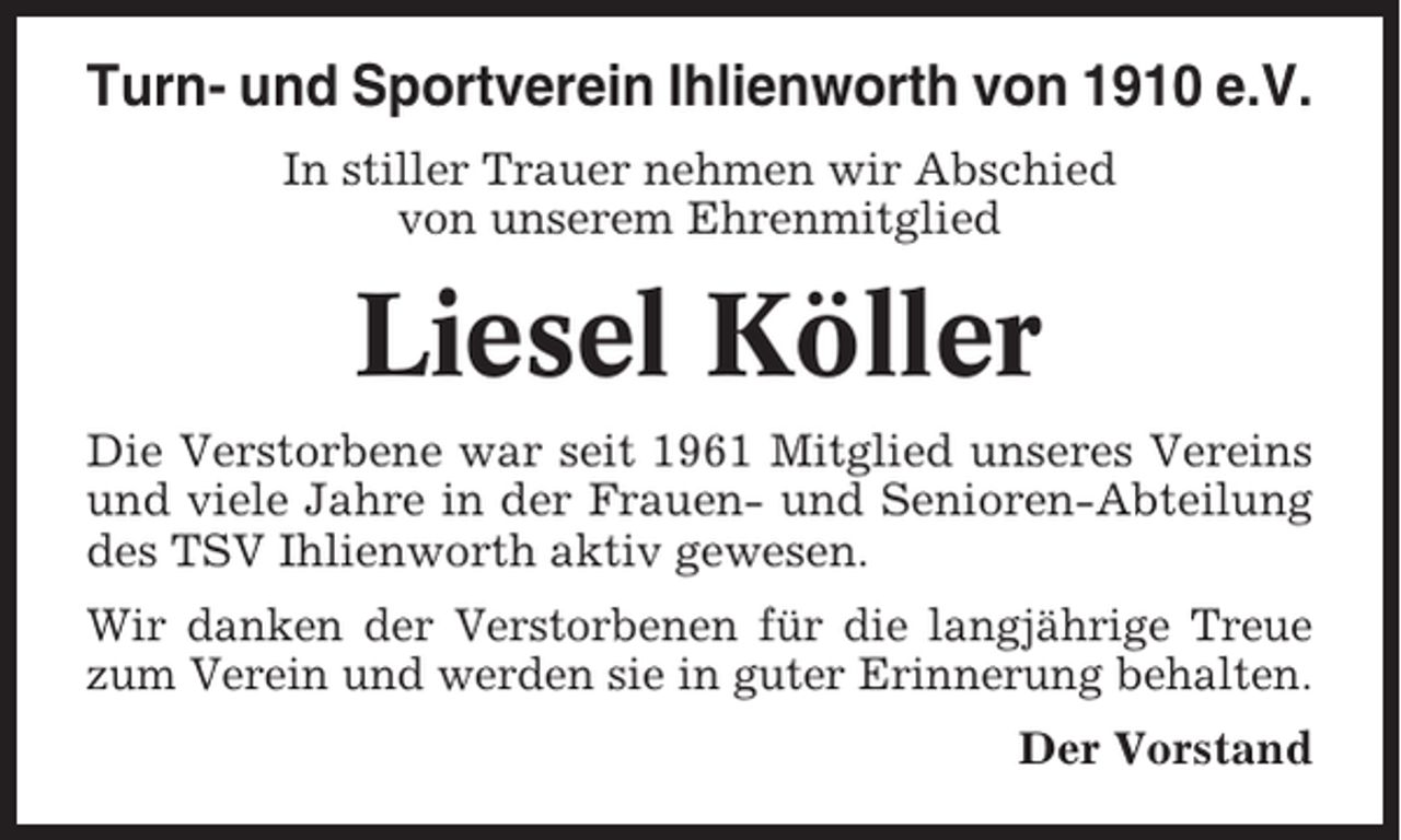 <p>Turn- und Sportverein Ihlienworth von 1910 e.V.<br />In stiller Trauer nehmen wir Abschied<br />von unserem Ehrenmitglied</p><p>Liesel Köller<br />Die Verstorbene war seit 1961 Mitglied unseres Vereins<br />und viele Jahre in der Frauen- und Senioren-Abteilung<br />des TSV Ihlienworth aktiv gewesen.<br />Wir danken der Verstorbenen für die langjährige Treue<br />zum Verein und werden sie in guter Erinnerung behalten.<br />Der Vorstand</p>