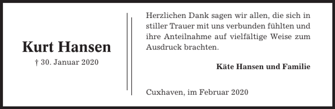 <p>Kurt Hansen<br />† 30. Januar 2020</p><p>Herzlichen Dank sagen wir allen, die sich in<br />stiller Trauer mit uns verbunden fühlten und<br />ihre Anteilnahme auf vielfältige Weise zum<br />Ausdruck brachten.<br />Käte Hansen und Familie<br />Cuxhaven, im Februar 2020</p>