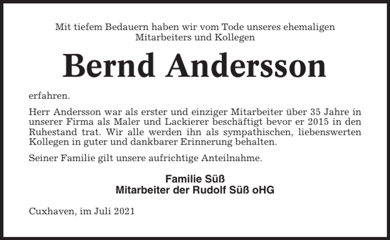 <p>Mit tiefem Bedauern haben wir vom Tode unseres ehemaligen<br />Mitarbeiters und Kollegen</p><p>Bernd Andersson<br />erfahren.<br />Herr Andersson war als erster und einziger Mitarbeiter über 35 Jahre in<br />unserer Firma als Maler und Lackierer beschäftigt bevor er 2015 in den<br />Ruhestand trat. Wir alle werden ihn als sympathischen, liebenswerten<br />Kollegen in guter und dankbarer Erinnerung behalten.<br />Seiner Familie gilt unsere aufrichtige Anteilnahme.</p><p>Familie Süß<br />Mitarbeiter der Rudolf Süß oHG<br />Cuxhaven, im Juli 2021</p>