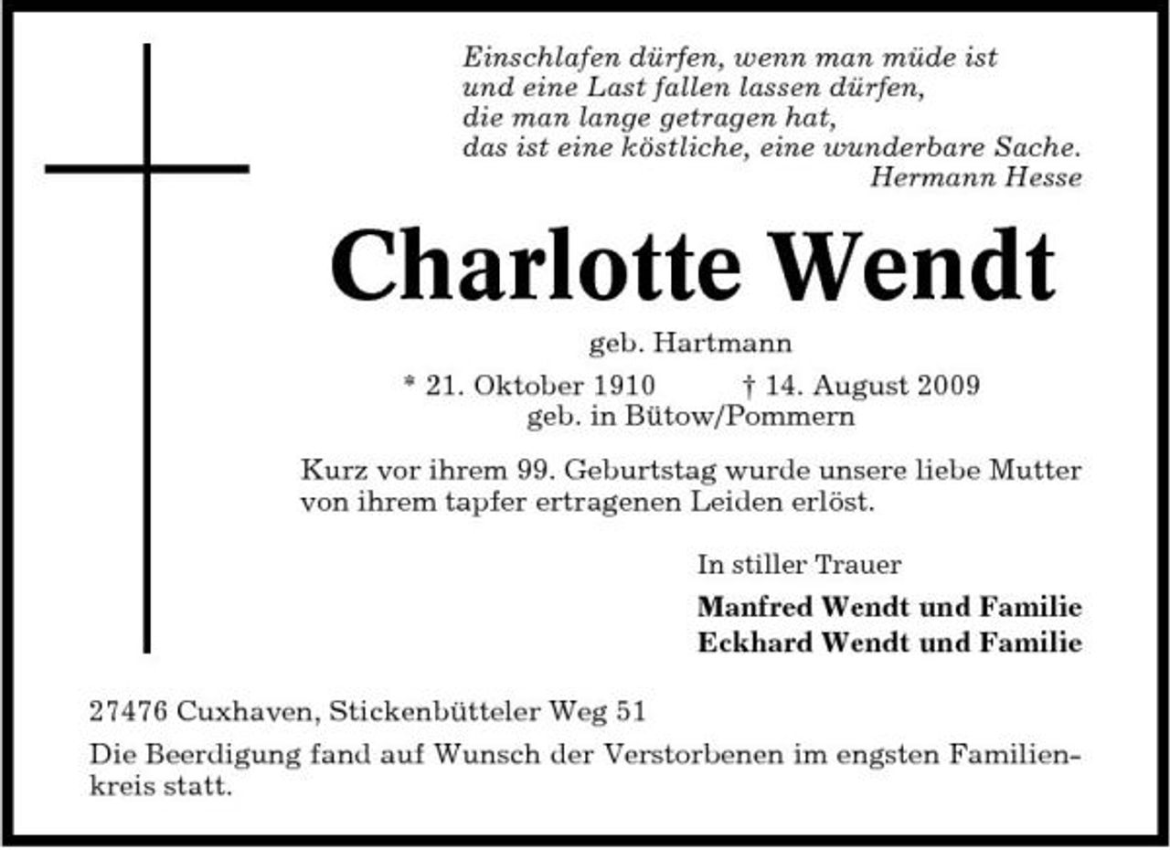<p>Einschlafen dürfen, wenn man müde ist und eine Last fallen lassen dürfen, die man lange getragen hat, das ist eine köstliche, eine wunderbare Sache. Hermann Hesse</p><p>Charlotte Wendt<br />geb. Hartmann * 21. Oktober 1910 † 14. August 2009 geb. in Bütow/Pommern Kurz vor ihrem 99. Geburtstag wurde unsere liebe Mutter von ihrem tapfer ertragenen Leiden erlöst.<br />In stiller Trauer</p><p>Manfred Wendt und Familie Eckhard Wendt und Familie 27476 Cuxhaven, Stickenbütteler Weg 51 Die Beerdigung fand auf Wunsch der Verstorbenen im engsten Familienkreis statt.</p>