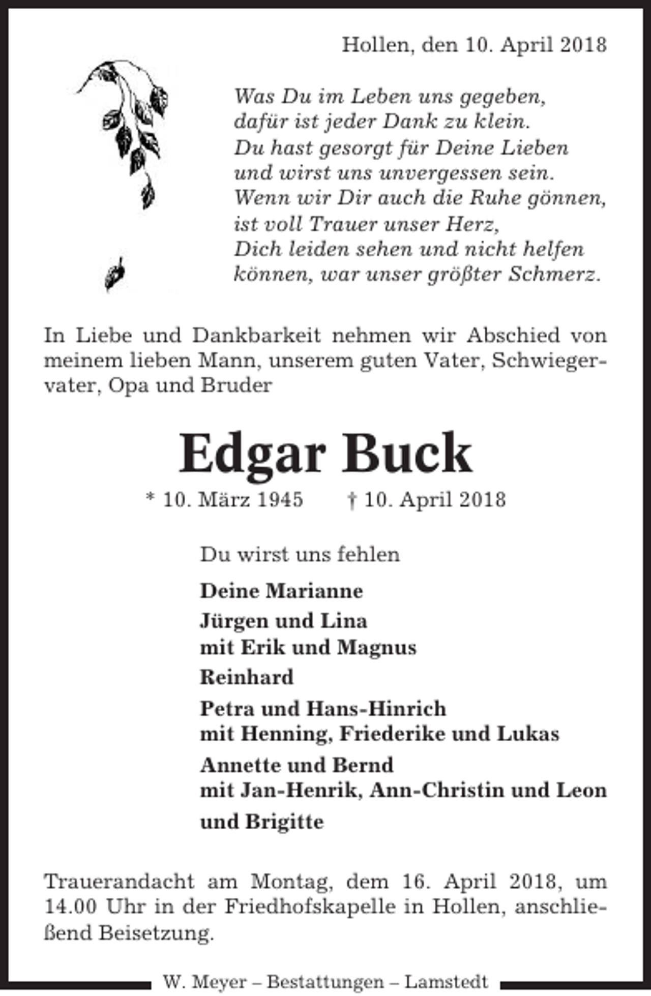 <p>Hollen, den 10. April 2018<br />Was Du im Leben uns gegeben,<br />dafür ist jeder Dank zu klein.<br />Du hast gesorgt für Deine Lieben<br />und wirst uns unvergessen sein.<br />Wenn wir Dir auch die Ruhe gönnen,<br />ist voll Trauer unser Herz,<br />Dich leiden sehen und nicht helfen<br />können, war unser größter Schmerz.<br />In Liebe und Dankbarkeit nehmen wir Abschied von<br />meinem lieben Mann, unserem guten Vater, Schwiegervater, Opa und Bruder</p><p>Edgar Buck<br />* 10. März 1945</p><p>† 10. April 2018</p><p>Du wirst uns fehlen<br />Deine Marianne<br />Jürgen und Lina<br />mit Erik und Magnus<br />Reinhard<br />Petra und Hans-Hinrich<br />mit Henning, Friederike und Lukas<br />Annette und Bernd<br />mit Jan-Henrik, Ann-Christin und Leon<br />und Brigitte<br />Trauerandacht am Montag, dem 16. April 2018, um<br />14.00 Uhr in der Friedhofskapelle in Hollen, anschließend Beisetzung.<br />W. Meyer – Bestattungen – Lamstedt</p>