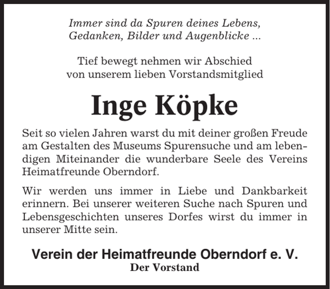 <p>Immer sind da Spuren deines Lebens,<br />Gedanken, Bilder und Augenblicke ...<br />Tief bewegt nehmen wir Abschied<br />von unserem lieben Vorstandsmitglied</p><p>Inge Köpke<br />Seit so vielen Jahren warst du mit deiner großen Freude<br />am Gestalten des Museums Spurensuche und am lebendigen Miteinander die wunderbare Seele des Vereins<br />Heimatfreunde Oberndorf.<br />Wir werden uns immer in Liebe und Dankbarkeit<br />erinnern. Bei unserer weiteren Suche nach Spuren und<br />Lebensgeschichten unseres Dorfes wirst du immer in<br />unserer Mitte sein.</p><p>Verein der Heimatfreunde Oberndorf e. V.<br />Der Vorstand</p>