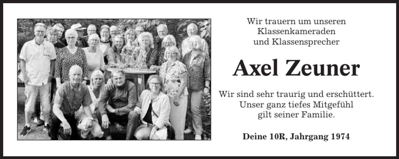 <p>Wir trauern um unseren<br />Klassenkameraden<br />und Klassensprecher</p><p>Axel Zeuner<br />Wir sind sehr traurig und erschüttert.<br />Unser ganz tiefes Mitgefühl<br />gilt seiner Familie.<br />Deine 10R, Jahrgang 1974</p>