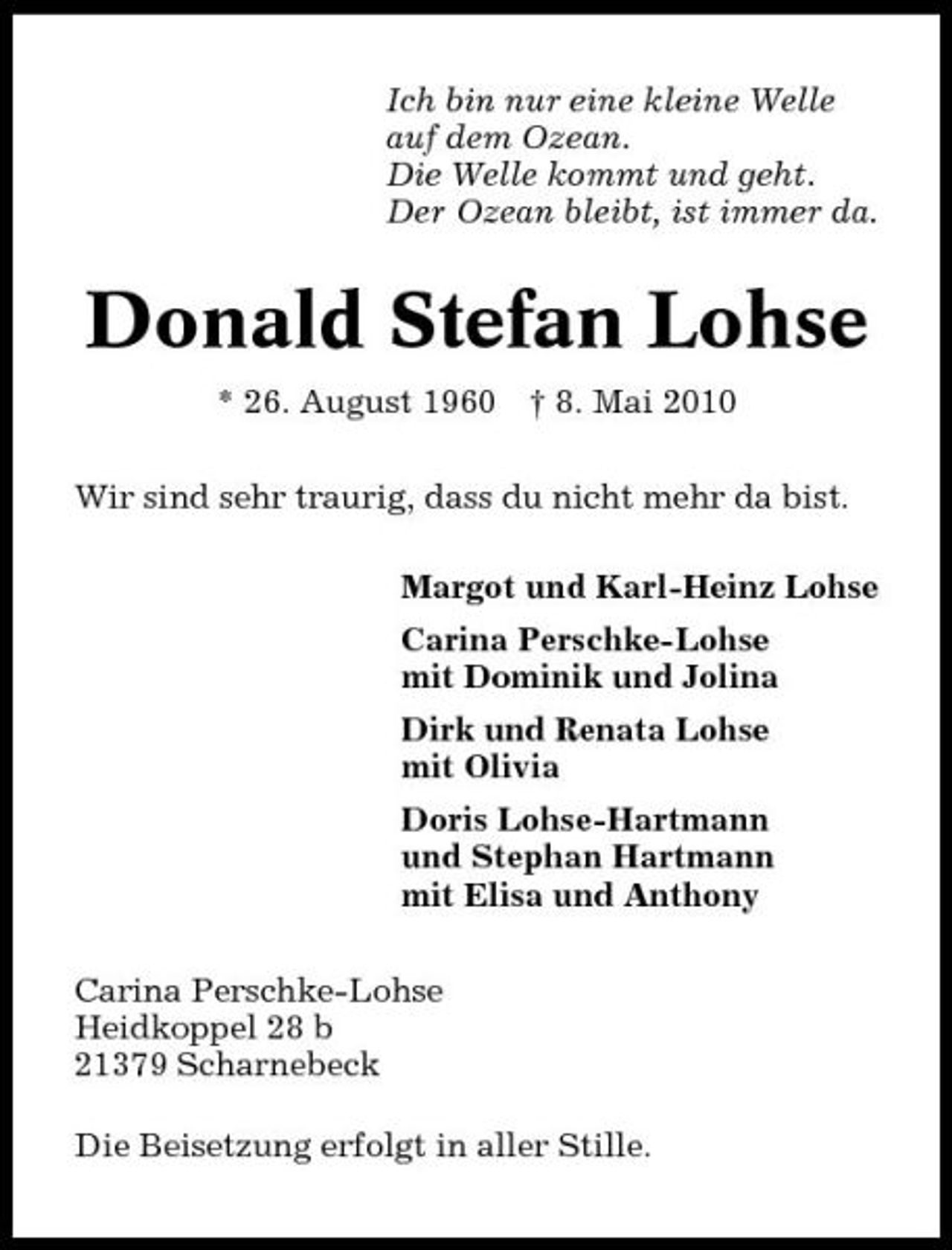 <p>Ich bin nur eine kleine Welle auf dem Ozean. Die Welle kommt und geht. Der Ozean bleibt, ist immer da.</p><p>Donald Stefan Lohse<br />* 26. August 1960 † 8. Mai 2010 Wir sind sehr traurig, dass du nicht mehr da bist. Margot und Karl-Heinz Lohse Carina Perschke-Lohse mit Dominik und Jolina Dirk und Renata Lohse mit Olivia Doris Lohse-Hartmann und Stephan Hartmann mit Elisa und Anthony Carina Perschke-Lohse Heidkoppel 28 b 21379 Scharnebeck Die Beisetzung erfolgt in aller Stille.</p>