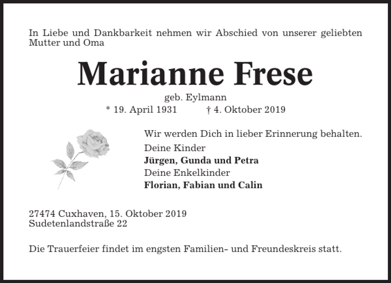 <p>In Liebe und Dankbarkeit nehmen wir Abschied von unserer geliebten<br />Mutter und Oma</p><p>Marianne Frese<br />geb. Eylmann<br />* 19. April 1931<br />† 4. Oktober 2019<br />Wir werden Dich in lieber Erinnerung behalten.<br />Deine Kinder<br />Jürgen, Gunda und Petra<br />Deine Enkelkinder<br />Florian, Fabian und Calin<br />27474 Cuxhaven, 15. Oktober 2019<br />Sudetenlandstraße 22<br />Die Trauerfeier findet im engsten Familien- und Freundeskreis statt.</p>