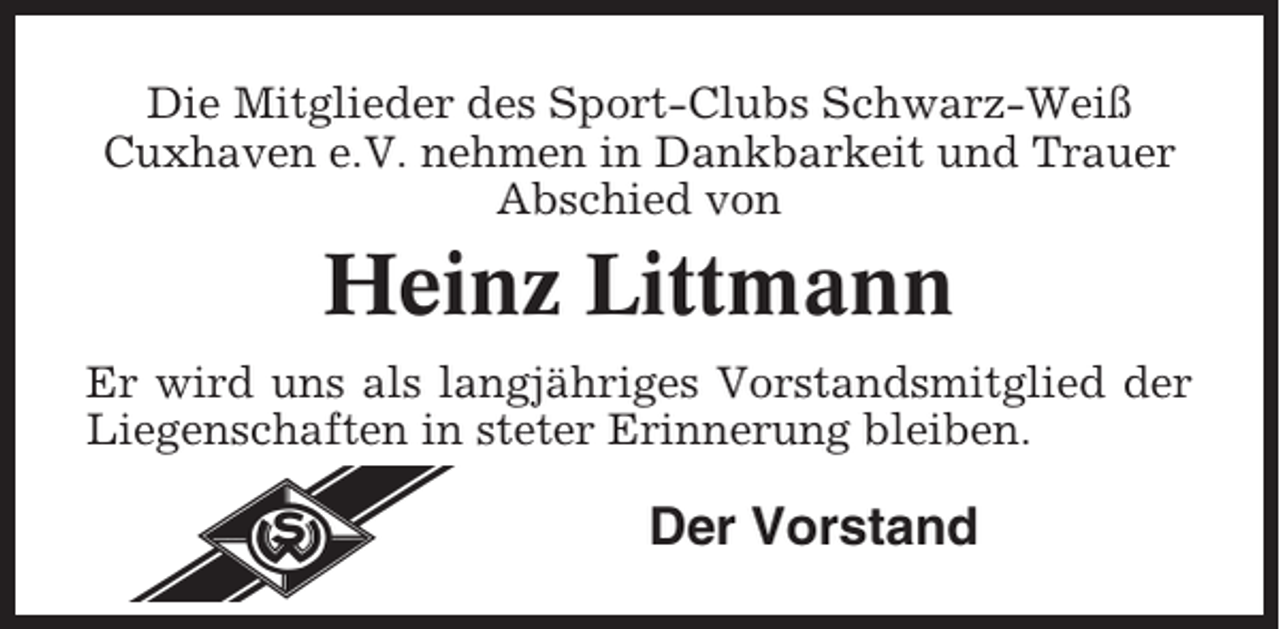 <p>Die Mitglieder des Sport-Clubs Schwarz-Weiß<br />Cuxhaven e.V. nehmen in Dankbarkeit und Trauer<br />Abschied von</p><p>Heinz Littmann<br />Er wird uns als langjähriges Vorstandsmitglied der<br />Liegenschaften in steter Erinnerung bleiben.</p><p>Der Vorstand</p>