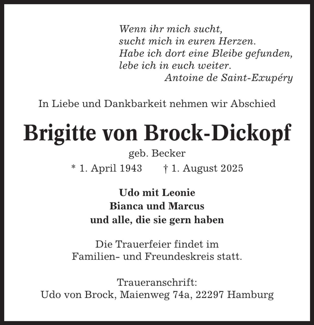 <p>Wenn ihr mich sucht,<br />sucht mich in euren Herzen.<br />Habe ich dort eine Bleibe gefunden,<br />lebe ich in euch weiter.<br />Antoine de Saint-Exupéry<br />In Liebe und Dankbarkeit nehmen wir Abschied</p><p>Brigitte von Brock-Dickopf<br />geb. Becker<br />* 1. April 1943<br />† 1. August 2025<br />Udo mit Leonie<br />Bianca und Marcus<br />und alle, die sie gern haben<br />Die Trauerfeier findet im<br />Familien- und Freundeskreis statt.<br />Traueranschrift:<br />Udo von Brock, Maienweg 74a, 22297 Hamburg</p>