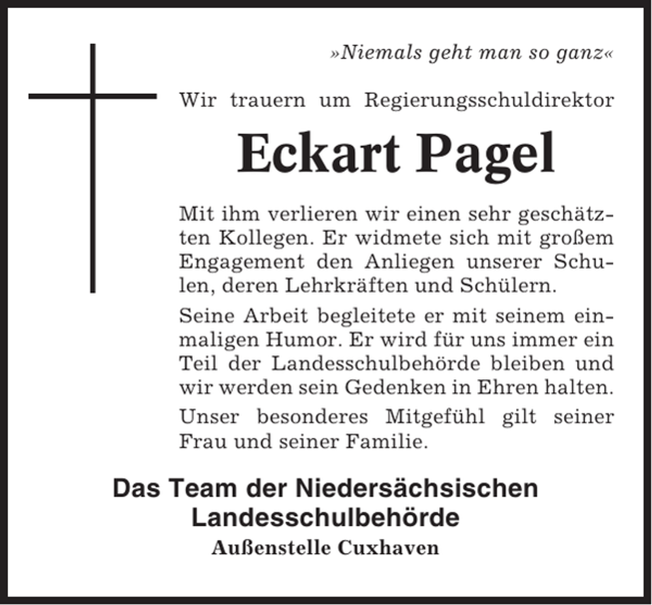 <p>»Niemals geht man so ganz«<br />Wir trauern um Regierungsschuldirektor</p><p>Eckart Pagel<br />Mit ihm verlieren wir einen sehr geschätzten Kollegen. Er widmete sich mit großem<br />Engagement den Anliegen unserer Schulen, deren Lehrkräften und Schülern.<br />Seine Arbeit begleitete er mit seinem einmaligen Humor. Er wird für uns immer ein<br />Teil der Landesschulbehörde bleiben und<br />wir werden sein Gedenken in Ehren halten.<br />Unser besonderes Mitgefühl gilt seiner<br />Frau und seiner Familie.</p><p>Das Team der Niedersächsischen<br />Landesschulbehörde<br />Außenstelle Cuxhaven</p>