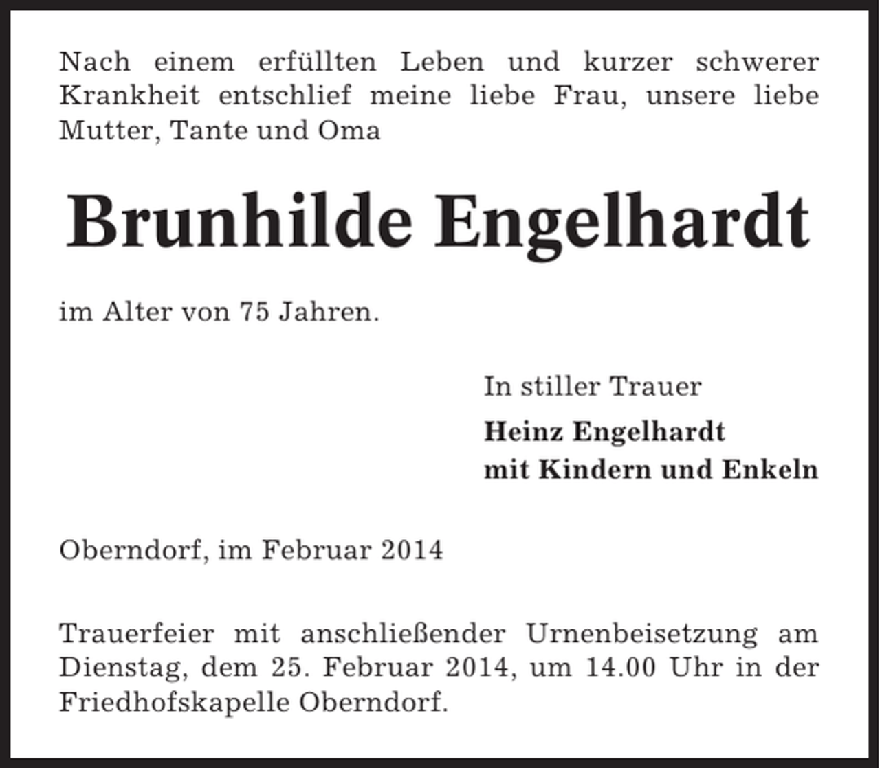 <p>Nach einem erfüllten Leben und kurzer schwerer<br />Krankheit entschlief meine liebe Frau, unsere liebe<br />Mutter, Tante und Oma</p><p>Brunhilde Engelhardt<br />im Alter von 75 Jahren.<br />In stiller Trauer<br />Heinz Engelhardt<br />mit Kindern und Enkeln<br />Oberndorf, im Februar 2014<br />Trauerfeier mit anschließender Urnenbeisetzung am<br />Dienstag, dem 25. Februar 2014, um 14.00 Uhr in der<br />Friedhofskapelle Oberndorf.</p>