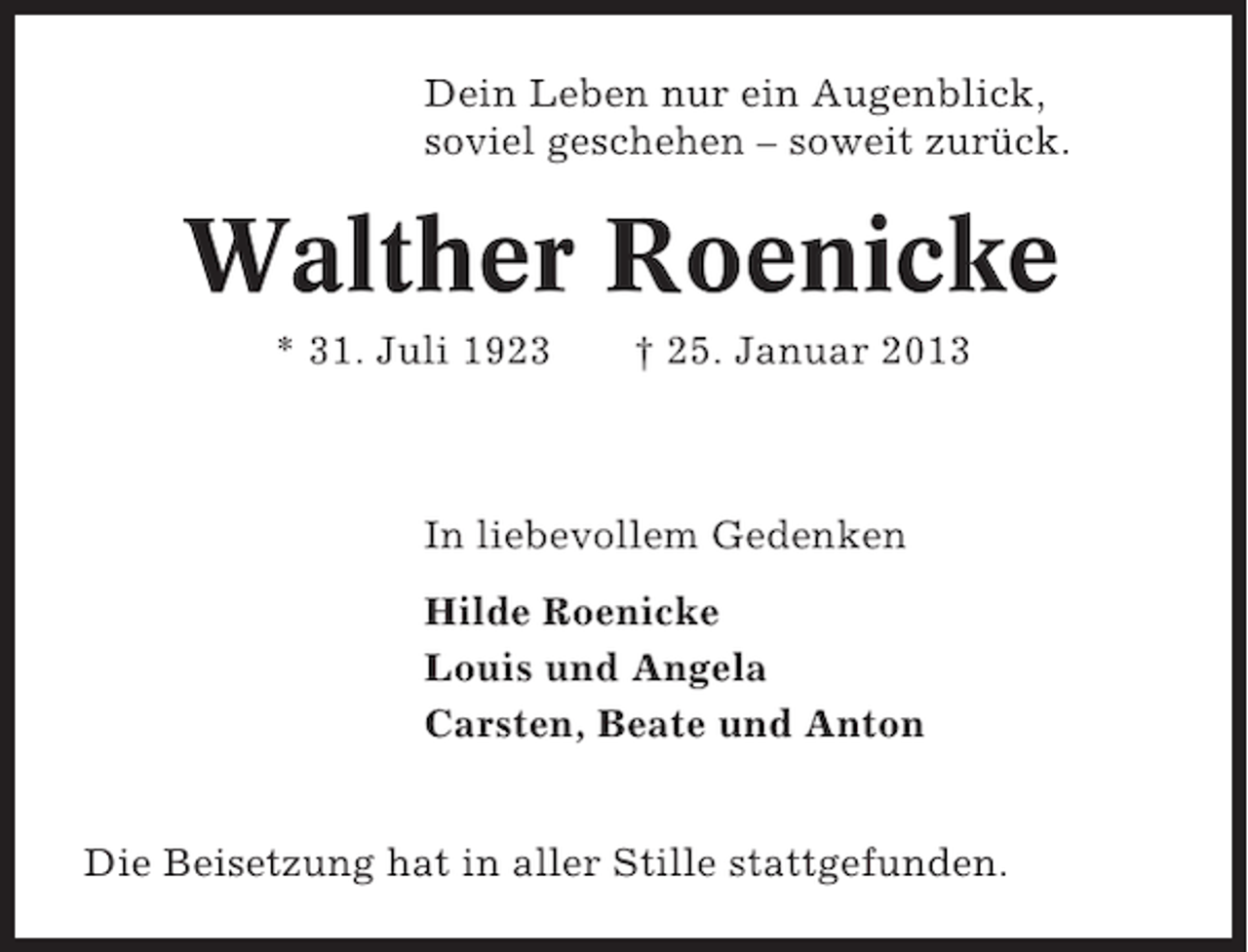 <p>Dein Leben nur ein Augenblick,<br />soviel geschehen – soweit zurück.</p><p>Walther Roenicke<br />* 31. Juli 1923</p><p>† 25. Januar 2013</p><p>In liebevollem Gedenken<br />Hilde Roenicke<br />Louis und Angela<br />Carsten, Beate und Anton<br />Die Beisetzung hat in aller Stille stattgefunden.</p>