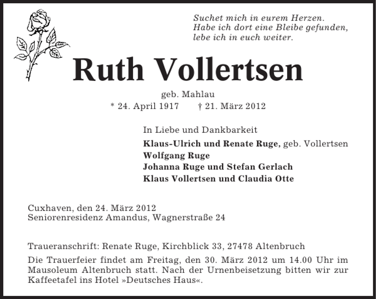 <p>Suchet mich in eurem Herzen.<br />Habe ich dort eine Bleibe gefunden,<br />lebe ich in euch weiter.</p><p>Ruth Vollertsen<br />geb. Mahlau<br />* 24. April 1917<br />† 21. März 2012<br />In Liebe und Dankbarkeit<br />Klaus-Ulrich und Renate Ruge, geb. Vollertsen<br />Wolfgang Ruge<br />Johanna Ruge und Stefan Gerlach<br />Klaus Vollertsen und Claudia Otte<br />Cuxhaven, den 24. März 2012<br />Seniorenresidenz Amandus, Wagnerstraße 24<br />Traueranschrift: Renate Ruge, Kirchblick 33, 27478 Altenbruch<br />Die Trauerfeier findet am Freitag, den 30. März 2012 um 14.00 Uhr im<br />Mausoleum Altenbruch statt. Nach der Urnenbeisetzung bitten wir zur<br />Kaffeetafel ins Hotel »Deutsches Haus«.</p>