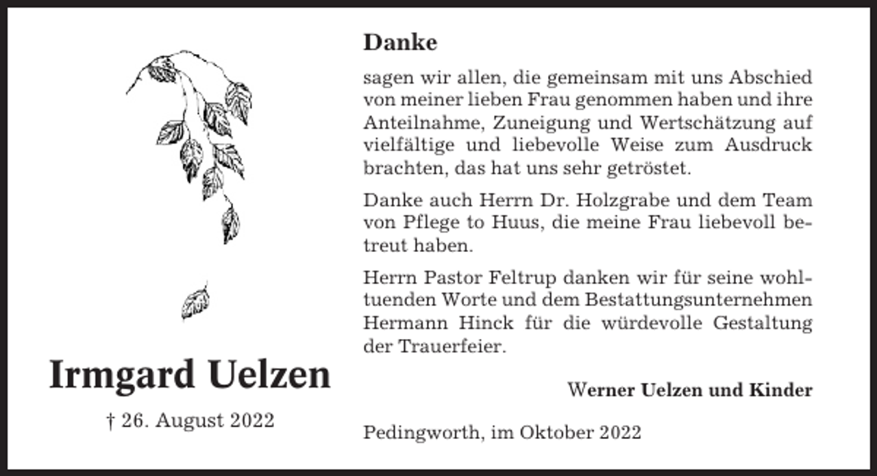 <p>Danke<br />sagen wir allen, die gemeinsam mit uns Abschied<br />von meiner lieben Frau genommen haben und ihre<br />Anteilnahme, Zuneigung und Wertschätzung auf<br />vielfältige und liebevolle Weise zum Ausdruck<br />brachten, das hat uns sehr getröstet.<br />Danke auch Herrn Dr. Holzgrabe und dem Team<br />von Pflege to Huus, die meine Frau liebevoll betreut haben.<br />Herrn Pastor Feltrup danken wir für seine wohltuenden Worte und dem Bestattungsunternehmen<br />Hermann Hinck für die würdevolle Gestaltung<br />der Trauerfeier.</p><p>Irmgard Uelzen<br />† 26. August 2022</p><p>Werner Uelzen und Kinder<br />Pedingworth, im Oktober 2022</p>