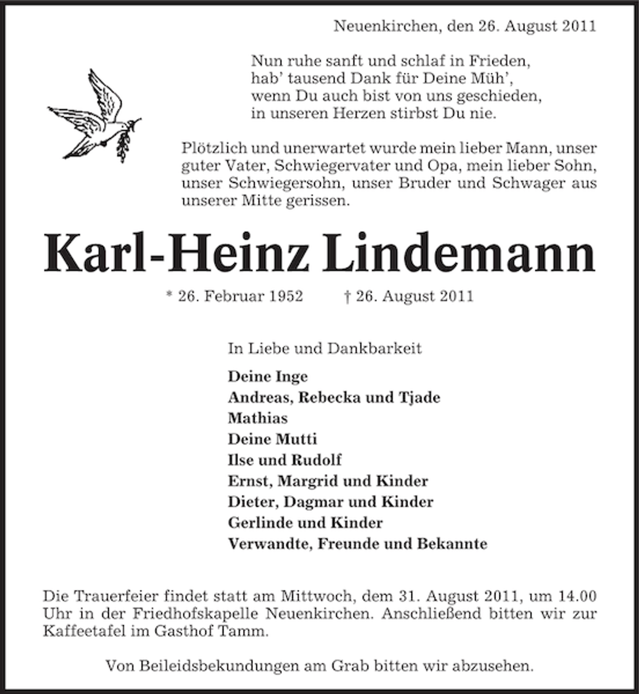 <p>Neuenkirchen, den 26. August 2011<br />Nun ruhe sanft und schlaf in Frieden,<br />hab’ tausend Dank für Deine Müh’,<br />wenn Du auch bist von uns geschieden,<br />in unseren Herzen stirbst Du nie.<br />Plötzlich und unerwartet wurde mein lieber Mann, unser<br />guter Vater, Schwiegervater und Opa, mein lieber Sohn,<br />unser Schwiegersohn, unser Bruder und Schwager aus<br />unserer Mitte gerissen.</p>
<p>Karl-Heinz Lindemann<br />* 26. Februar 1952</p>
<p>† 26. August 2011</p>
<p>In Liebe und Dankbarkeit<br />Deine Inge<br />Andreas, Rebecka und Tjade<br />Mathias<br />Deine Mutti<br />Ilse und Rudolf<br />Ernst, Margrid und Kinder<br />Dieter, Dagmar und Kinder<br />Gerlinde und Kinder<br />Verwandte, Freunde und Bekannte<br />Die Trauerfeier findet statt am Mittwoch, dem 31. August 2011, um 14.00<br />Uhr in der Friedhofskapelle Neuenkirchen. Anschließend bitten wir zur<br />Kaffeetafel im Gasthof Tamm.<br />Von Beileidsbekundungen am Grab bitten wir abzusehen.</p>