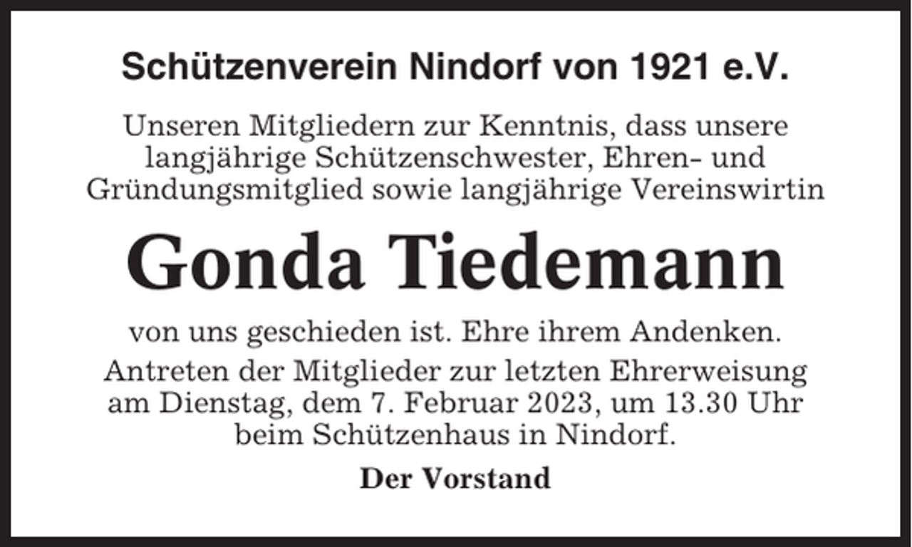<p>Schützenverein Nindorf von 1921 e.V.<br />Unseren Mitgliedern zur Kenntnis, dass unsere<br />langjährige Schützenschwester, Ehren- und<br />Gründungsmitglied sowie langjährige Vereinswirtin</p><p>Gonda Tiedemann<br />von uns geschieden ist. Ehre ihrem Andenken.<br />Antreten der Mitglieder zur letzten Ehrerweisung<br />am Dienstag, dem 7. Februar 2023, um 13.30 Uhr<br />beim Schützenhaus in Nindorf.<br />Der Vorstand</p>