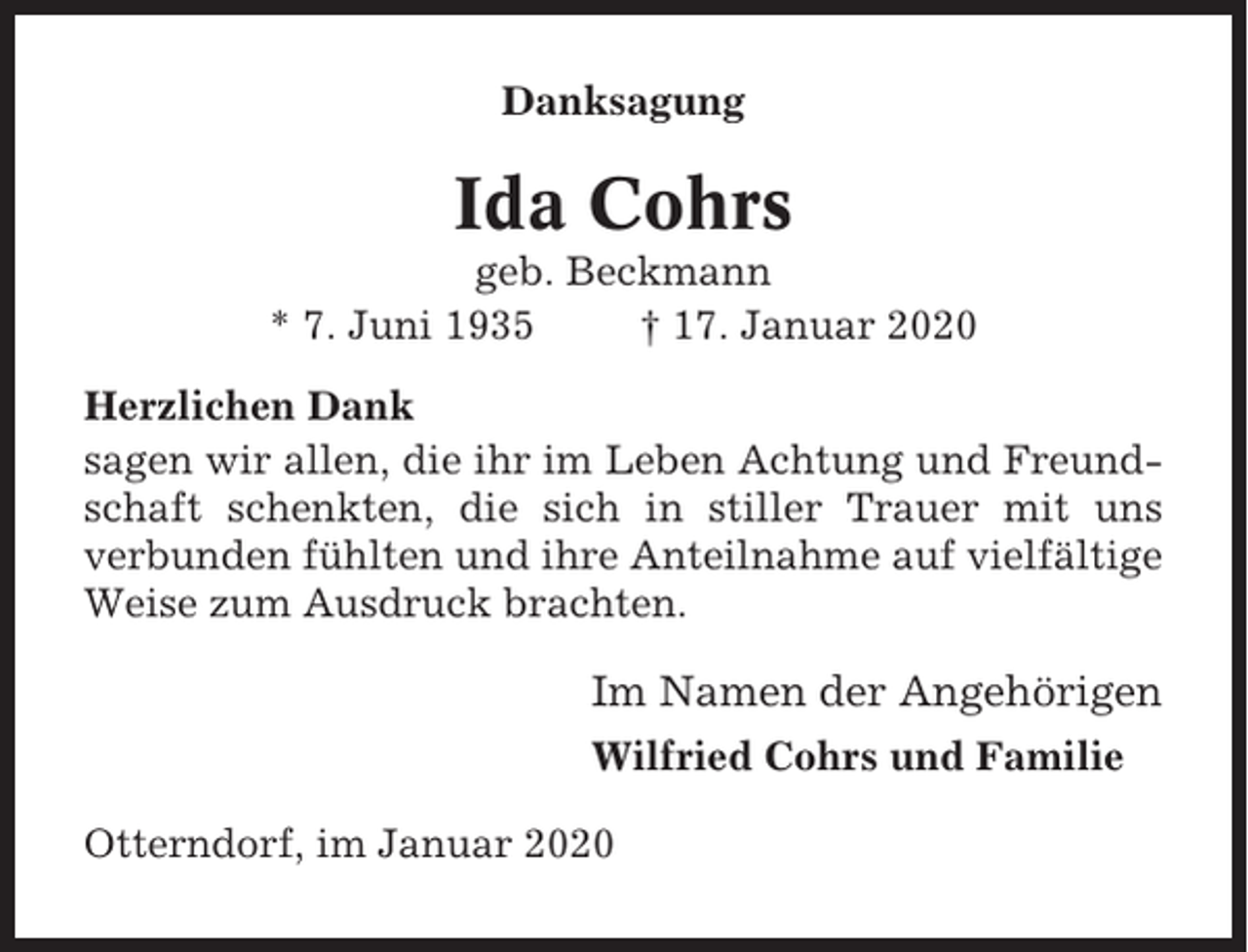 <p>Danksagung</p><p>Ida Cohrs<br />geb. Beckmann<br />* 7. Juni 1935<br />† 17. Januar 2020<br />Herzlichen Dank<br />sagen wir allen, die ihr im Leben Achtung und Freundschaft schenkten, die sich in stiller Trauer mit uns<br />verbunden fühlten und ihre Anteilnahme auf vielfältige<br />Weise zum Ausdruck brachten.</p><p>Im Namen der Angehörigen<br />Wilfried Cohrs und Familie<br />Otterndorf, im Januar 2020</p>