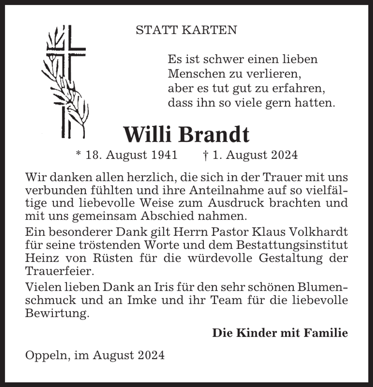 <p>STATT KARTEN<br />Es ist schwer einen lieben<br />Menschen zu verlieren,<br />aber es tut gut zu erfahren,<br />dass ihn so viele gern hatten.</p><p>Willi Brandt<br />* 18. August 1941</p><p>† 1. August 2024</p><p>Wir danken allen herzlich, die sich in der Trauer mit uns<br />verbunden fühlten und ihre Anteilnahme auf so vielfältige und liebevolle Weise zum Ausdruck brachten und<br />mit uns gemeinsam Abschied nahmen.<br />Ein besonderer Dank gilt Herrn Pastor Klaus Volkhardt<br />für seine tröstenden Worte und dem Bestattungsinstitut<br />Heinz von Rüsten für die würdevolle Gestaltung der<br />Trauerfeier.<br />Vielen lieben Dank an Iris für den sehr schönen Blumenschmuck und an Imke und ihr Team für die liebevolle<br />Bewirtung.<br />Die Kinder mit Familie<br />Oppeln, im August 2024</p>
