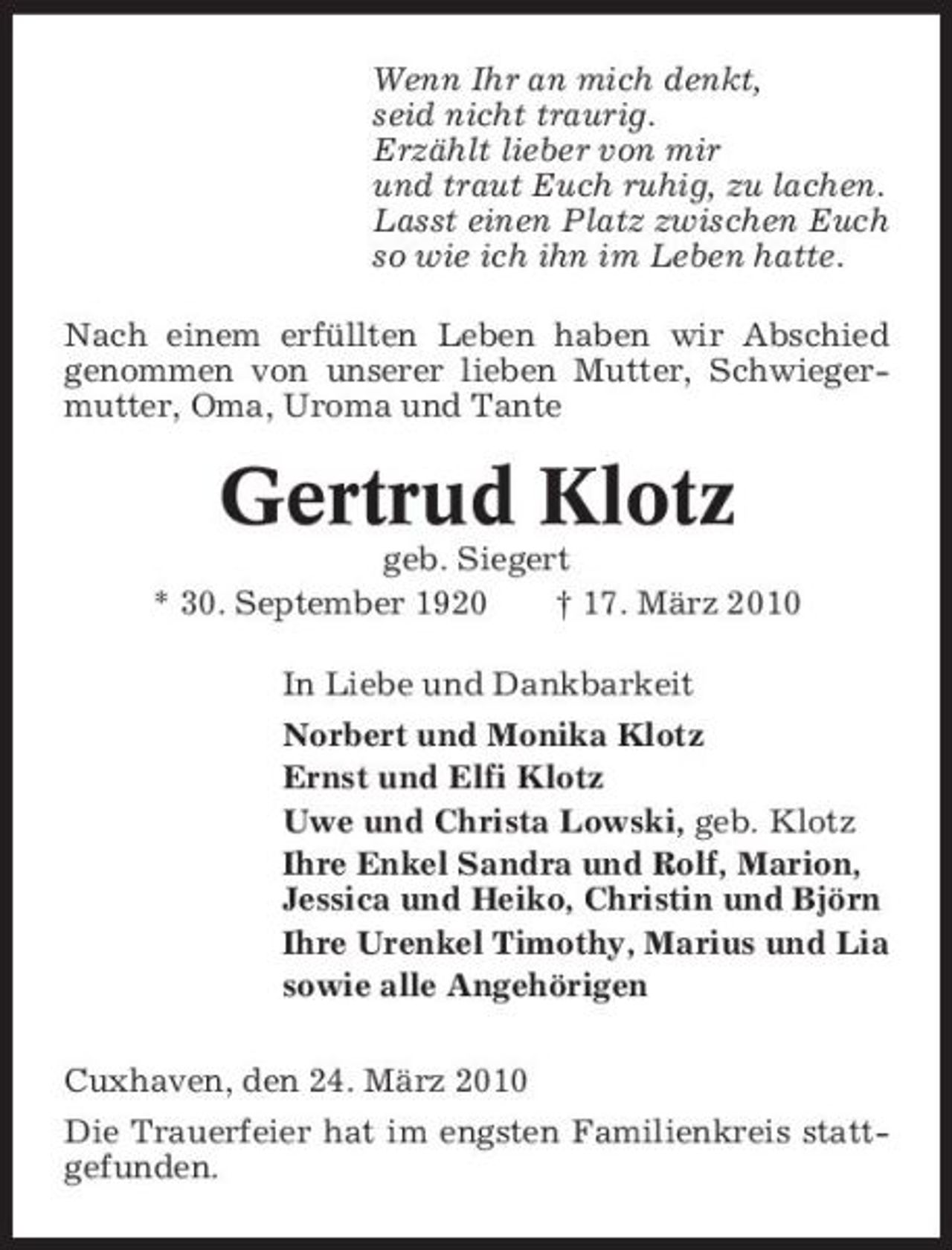 <p>Wenn Ihr an mich denkt, seid nicht traurig. Erzählt lieber von mir und traut Euch ruhig, zu lachen. Lasst einen Platz zwischen Euch so wie ich ihn im Leben hatte. Nach einem erfüllten Leben haben wir Abschied genommen von unserer lieben Mutter, Schwiegermutter, Oma, Uroma und Tante</p><p>Gertrud Klotz<br />geb. Siegert * 30. September 1920 † 17. März 2010 In Liebe und Dankbarkeit Norbert und Monika Klotz Ernst und Elfi Klotz Uwe und Christa Lowski, geb. Klotz Ihre Enkel Sandra und Rolf, Marion, Jessica und Heiko, Christin und Björn Ihre Urenkel Timothy, Marius und Lia sowie alle Angehörigen Cuxhaven, den 24. März 2010 Die Trauerfeier hat im engsten Familienkreis stattgefunden.</p>
