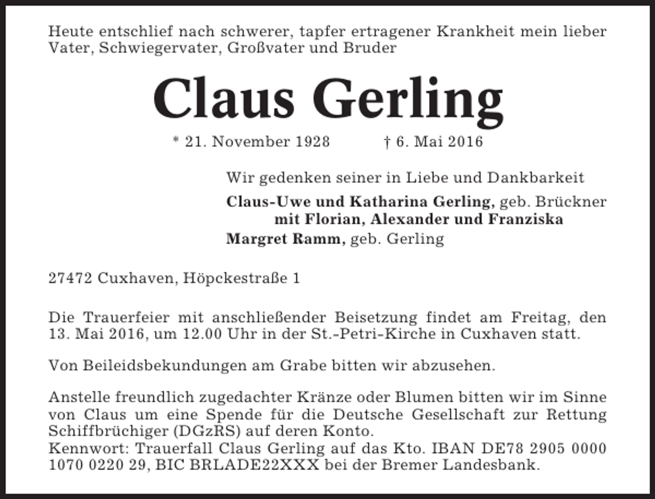 <p>Heute entschlief nach schwerer, tapfer ertragener Krankheit mein lieber<br />Vater, Schwiegervater, Großvater und Bruder</p><p>Claus Gerling<br />* 21. November 1928</p><p>† 6. Mai 2016</p><p>Wir gedenken seiner in Liebe und Dankbarkeit<br />Claus-Uwe und Katharina Gerling, geb. Brückner<br />mit Florian, Alexander und Franziska<br />Margret Ramm, geb. Gerling<br />27472 Cuxhaven, Höpckestraße 1<br />Die Trauerfeier mit anschließender Beisetzung findet am Freitag, den<br />13. Mai 2016, um 12.00 Uhr in der St.-Petri-Kirche in Cuxhaven statt.<br />Von Beileidsbekundungen am Grabe bitten wir abzusehen.<br />Anstelle freundlich zugedachter Kränze oder Blumen bitten wir im Sinne<br />von Claus um eine Spende für die Deutsche Gesellschaft zur Rettung<br />Schiffbrüchiger (DGzRS) auf deren Konto.<br />Kennwort: Trauerfall Claus Gerling auf das Kto. IBAN DE78 2905 0000<br />107220 29, BIC BRLADE22XXX bei der Bremer Landesbank.</p>