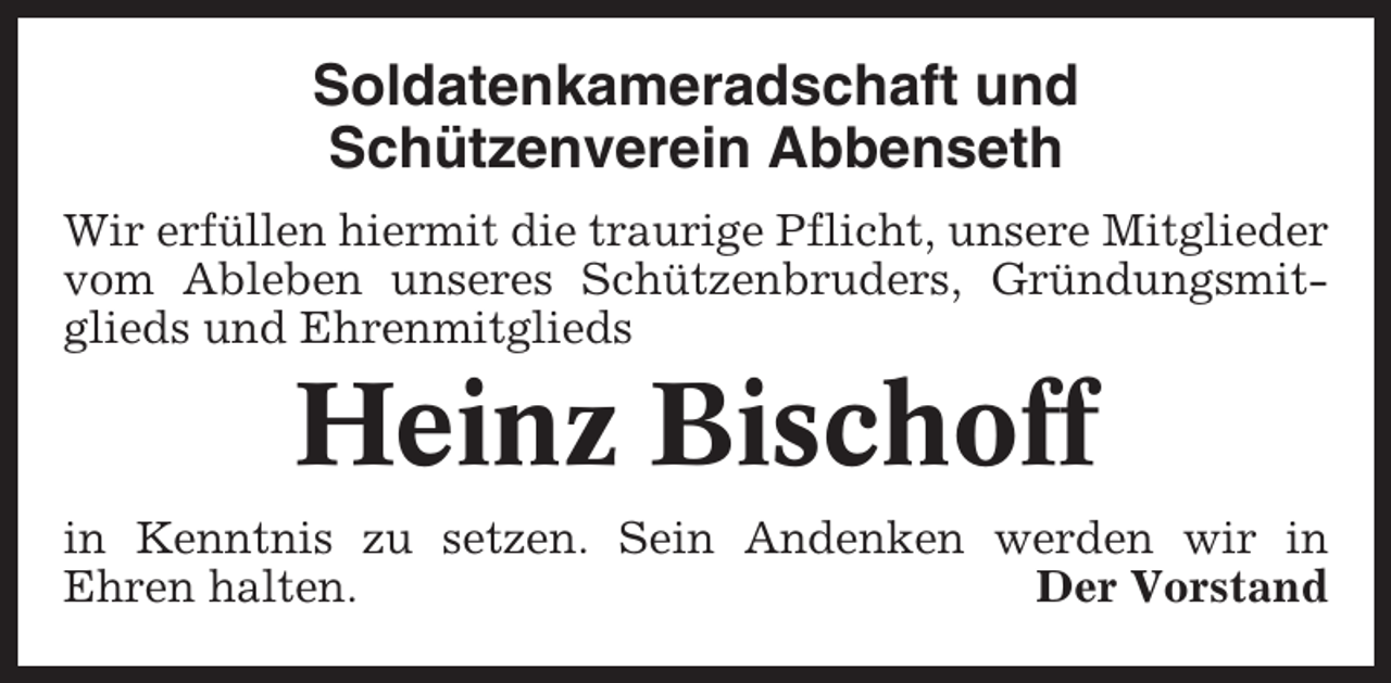 <p>Soldatenkameradschaft und<br />Schützenverein Abbenseth<br />Wir erfüllen hiermit die traurige Pflicht, unsere Mitglieder<br />vom Ableben unseres Schützenbruders, Gründungsmitglieds und Ehrenmitglieds</p><p>Heinz Bischoff<br />in Kenntnis zu setzen. Sein Andenken werden wir in<br />Ehren halten.<br />Der Vorstand</p>