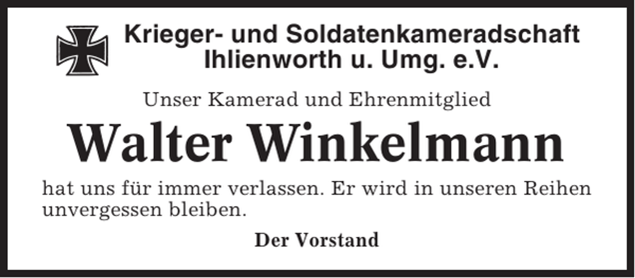 <p>Krieger- und Soldatenkameradschaft<br />Ihlienworth u. Umg. e.V.<br />Unser Kamerad und Ehrenmitglied</p><p>Walter Winkelmann<br />hat uns für immer verlassen. Er wird in unseren Reihen<br />unvergessen bleiben.<br />Der Vorstand</p>
