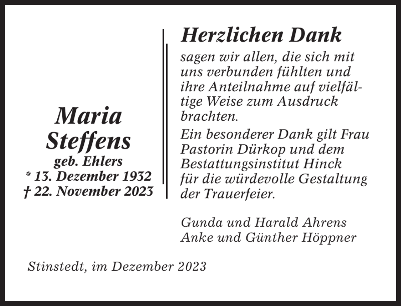<p>Herzlichen Dank</p><p>Maria<br />Steffens<br />geb. Ehlers<br />* 13. Dezember 1932<br />† 22. November 2023</p><p>sagen wir allen, die sich mit<br />uns verbunden fühlten und<br />ihre Anteilnahme auf vielfältige Weise zum Ausdruck<br />brachten.<br />Ein besonderer Dank gilt Frau<br />Pastorin Dürkop und dem<br />Bestattungsinstitut Hinck<br />für die würdevolle Gestaltung<br />der Trauerfeier.<br />Gunda und Harald Ahrens<br />Anke und Günther Höppner</p><p>Stinstedt, im Dezember 2023</p>