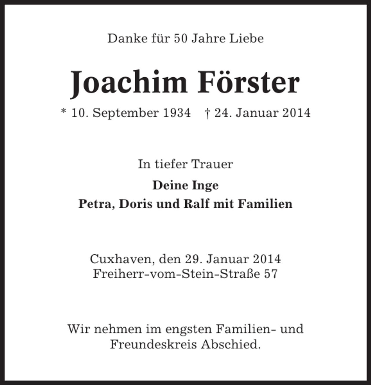<p>Danke für 50 Jahre Liebe</p><p>Joachim Förster<br />* 10. September 1934</p><p>† 24. Januar 2014</p><p>In tiefer Trauer<br />Deine Inge<br />Petra, Doris und Ralf mit Familien</p><p>Cuxhaven, den 29. Januar 2014<br />Freiherr-vom-Stein-Straße 57</p><p>Wir nehmen im engsten Familien- und<br />Freundeskreis Abschied.</p>