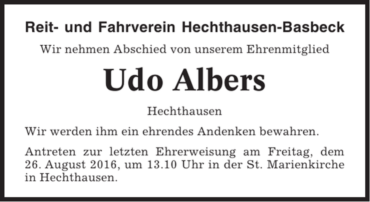 <p>Reit- und Fahrverein Hechthausen-Basbeck<br />Wir nehmen Abschied von unserem Ehrenmitglied</p><p>Udo Albers<br />Hechthausen<br />Wir werden ihm ein ehrendes Andenken bewahren.<br />Antreten zur letzten Ehrerweisung am Freitag, dem<br />26. August 2016, um 13.10 Uhr in der St. Marienkirche<br />in Hechthausen.</p>
