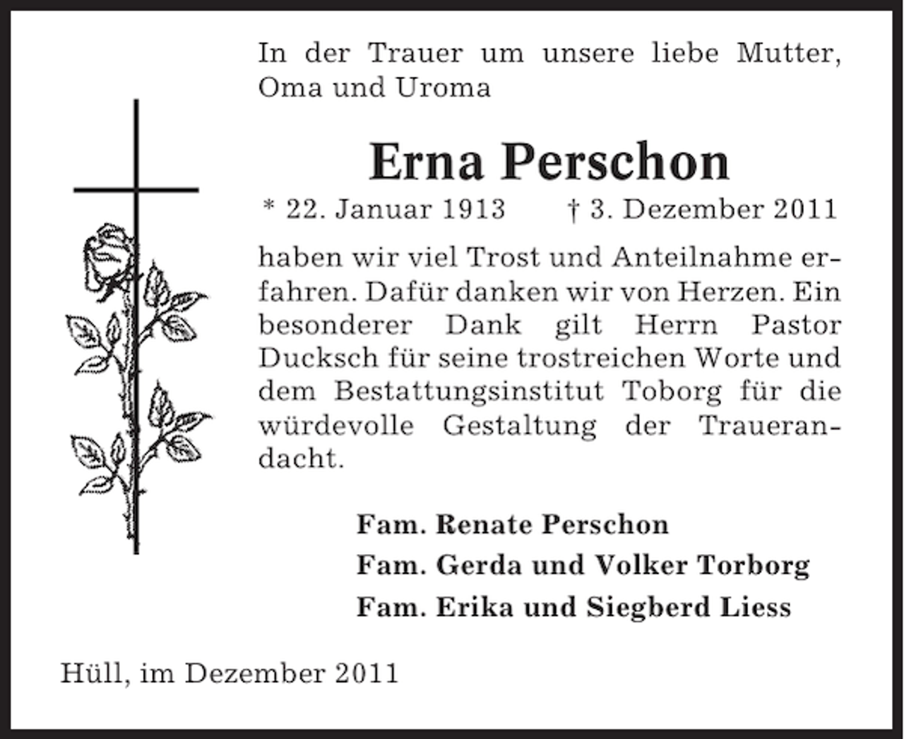 <p>In der Trauer um unsere liebe Mutter,<br />Oma und Uroma</p><p>Erna Perschon<br />* 22. Januar 1913</p><p>† 3. Dezember 2011</p><p>haben wir viel Trost und Anteilnahme erfahren. Dafür danken wir von Herzen. Ein<br />besonderer Dank gilt Herrn Pastor<br />Ducksch für seine trostreichen Worte und<br />dem Bestattungsinstitut Toborg für die<br />würdevolle Gestaltung der Trauerandacht.<br />Fam. Renate Perschon<br />Fam. Gerda und Volker Torborg<br />Fam. Erika und Siegberd Liess<br />Hüll, im Dezember 2011</p>